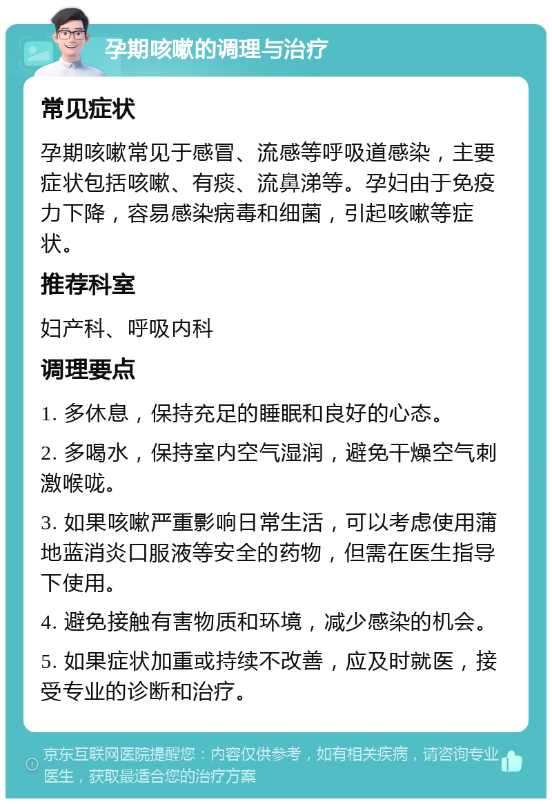 孕期咳嗽的调理与治疗 常见症状 孕期咳嗽常见于感冒、流感等呼吸道感染，主要症状包括咳嗽、有痰、流鼻涕等。孕妇由于免疫力下降，容易感染病毒和细菌，引起咳嗽等症状。 推荐科室 妇产科、呼吸内科 调理要点 1. 多休息，保持充足的睡眠和良好的心态。 2. 多喝水，保持室内空气湿润，避免干燥空气刺激喉咙。 3. 如果咳嗽严重影响日常生活，可以考虑使用蒲地蓝消炎口服液等安全的药物，但需在医生指导下使用。 4. 避免接触有害物质和环境，减少感染的机会。 5. 如果症状加重或持续不改善，应及时就医，接受专业的诊断和治疗。