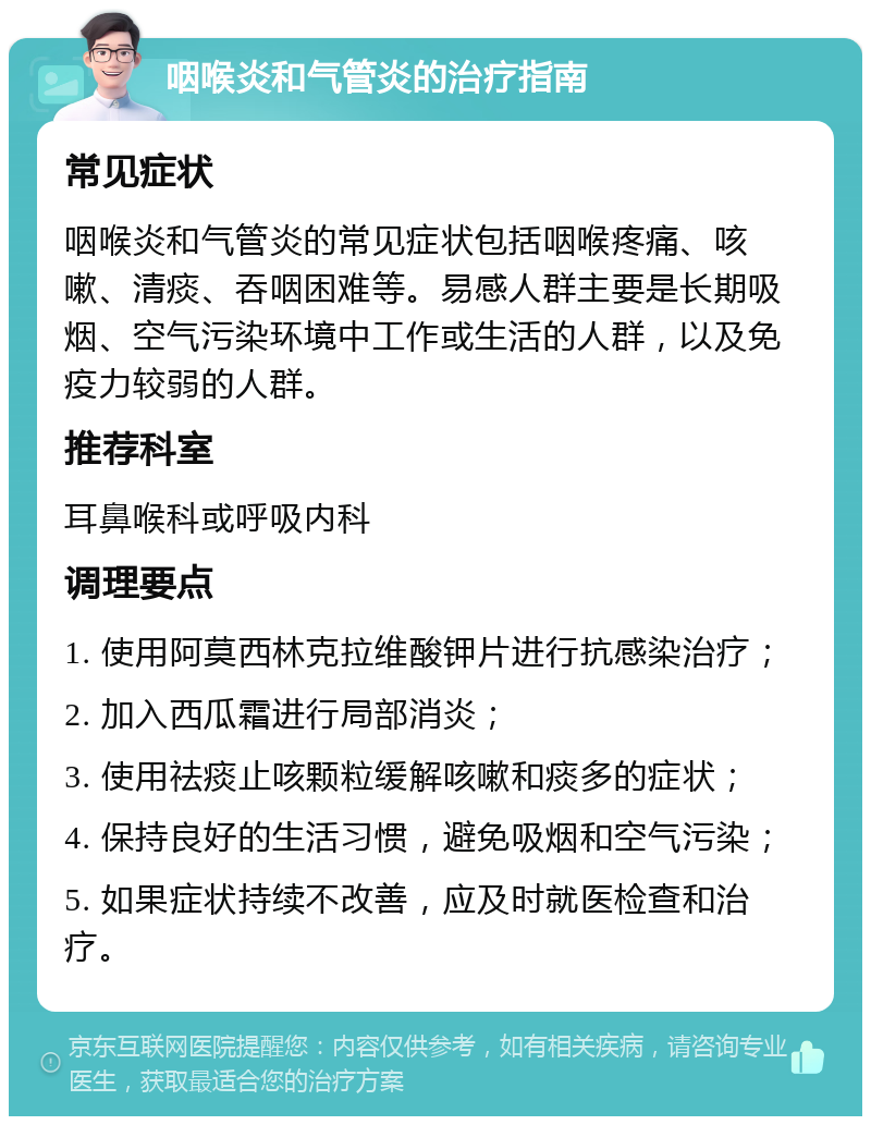 咽喉炎和气管炎的治疗指南 常见症状 咽喉炎和气管炎的常见症状包括咽喉疼痛、咳嗽、清痰、吞咽困难等。易感人群主要是长期吸烟、空气污染环境中工作或生活的人群，以及免疫力较弱的人群。 推荐科室 耳鼻喉科或呼吸内科 调理要点 1. 使用阿莫西林克拉维酸钾片进行抗感染治疗； 2. 加入西瓜霜进行局部消炎； 3. 使用祛痰止咳颗粒缓解咳嗽和痰多的症状； 4. 保持良好的生活习惯，避免吸烟和空气污染； 5. 如果症状持续不改善，应及时就医检查和治疗。