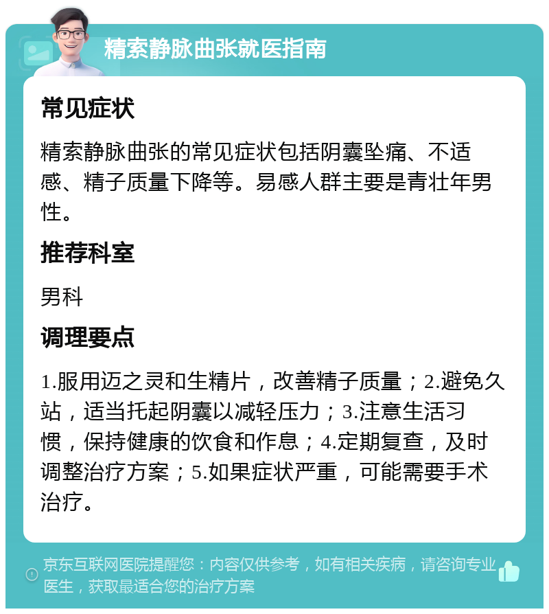 精索静脉曲张就医指南 常见症状 精索静脉曲张的常见症状包括阴囊坠痛、不适感、精子质量下降等。易感人群主要是青壮年男性。 推荐科室 男科 调理要点 1.服用迈之灵和生精片，改善精子质量；2.避免久站，适当托起阴囊以减轻压力；3.注意生活习惯，保持健康的饮食和作息；4.定期复查，及时调整治疗方案；5.如果症状严重，可能需要手术治疗。