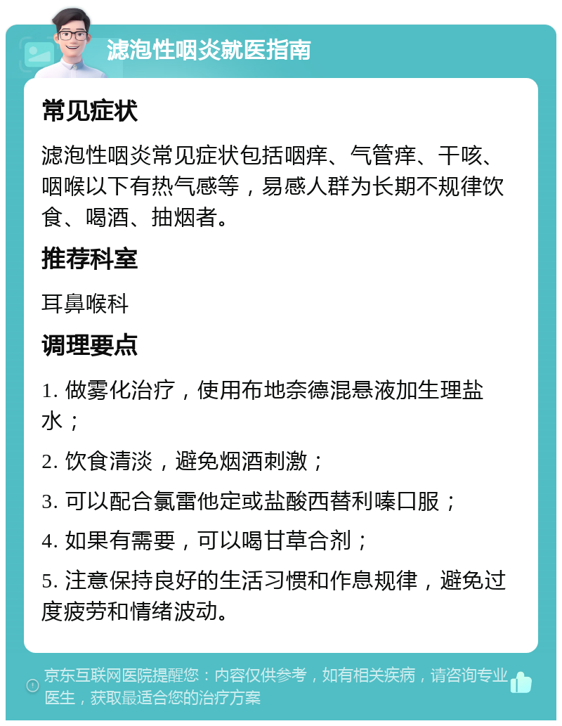 滤泡性咽炎就医指南 常见症状 滤泡性咽炎常见症状包括咽痒、气管痒、干咳、咽喉以下有热气感等，易感人群为长期不规律饮食、喝酒、抽烟者。 推荐科室 耳鼻喉科 调理要点 1. 做雾化治疗，使用布地奈德混悬液加生理盐水； 2. 饮食清淡，避免烟酒刺激； 3. 可以配合氯雷他定或盐酸西替利嗪口服； 4. 如果有需要，可以喝甘草合剂； 5. 注意保持良好的生活习惯和作息规律，避免过度疲劳和情绪波动。