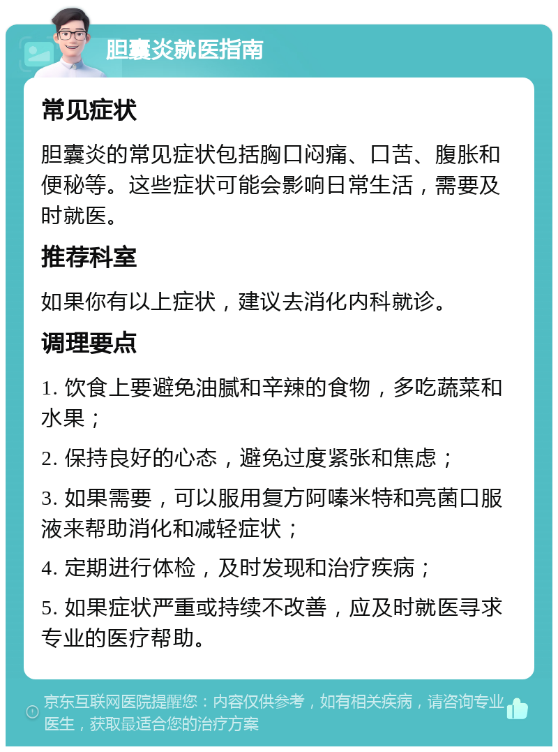 胆囊炎就医指南 常见症状 胆囊炎的常见症状包括胸口闷痛、口苦、腹胀和便秘等。这些症状可能会影响日常生活，需要及时就医。 推荐科室 如果你有以上症状，建议去消化内科就诊。 调理要点 1. 饮食上要避免油腻和辛辣的食物，多吃蔬菜和水果； 2. 保持良好的心态，避免过度紧张和焦虑； 3. 如果需要，可以服用复方阿嗪米特和亮菌口服液来帮助消化和减轻症状； 4. 定期进行体检，及时发现和治疗疾病； 5. 如果症状严重或持续不改善，应及时就医寻求专业的医疗帮助。