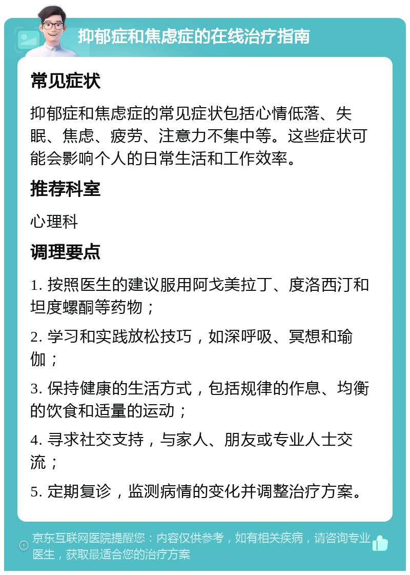 抑郁症和焦虑症的在线治疗指南 常见症状 抑郁症和焦虑症的常见症状包括心情低落、失眠、焦虑、疲劳、注意力不集中等。这些症状可能会影响个人的日常生活和工作效率。 推荐科室 心理科 调理要点 1. 按照医生的建议服用阿戈美拉丁、度洛西汀和坦度螺酮等药物； 2. 学习和实践放松技巧，如深呼吸、冥想和瑜伽； 3. 保持健康的生活方式，包括规律的作息、均衡的饮食和适量的运动； 4. 寻求社交支持，与家人、朋友或专业人士交流； 5. 定期复诊，监测病情的变化并调整治疗方案。