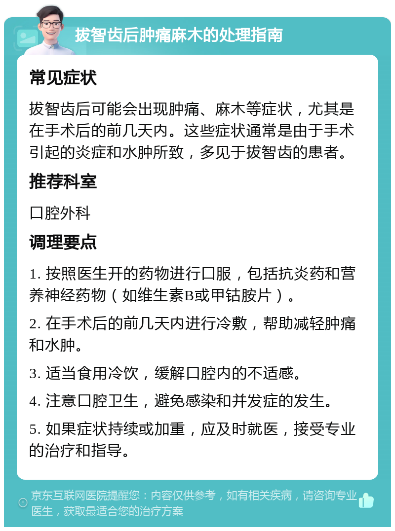 拔智齿后肿痛麻木的处理指南 常见症状 拔智齿后可能会出现肿痛、麻木等症状，尤其是在手术后的前几天内。这些症状通常是由于手术引起的炎症和水肿所致，多见于拔智齿的患者。 推荐科室 口腔外科 调理要点 1. 按照医生开的药物进行口服，包括抗炎药和营养神经药物（如维生素B或甲钴胺片）。 2. 在手术后的前几天内进行冷敷，帮助减轻肿痛和水肿。 3. 适当食用冷饮，缓解口腔内的不适感。 4. 注意口腔卫生，避免感染和并发症的发生。 5. 如果症状持续或加重，应及时就医，接受专业的治疗和指导。