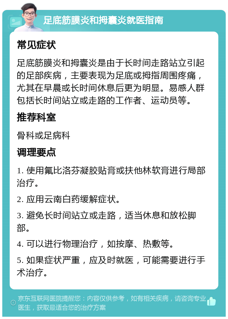 足底筋膜炎和拇囊炎就医指南 常见症状 足底筋膜炎和拇囊炎是由于长时间走路站立引起的足部疾病，主要表现为足底或拇指周围疼痛，尤其在早晨或长时间休息后更为明显。易感人群包括长时间站立或走路的工作者、运动员等。 推荐科室 骨科或足病科 调理要点 1. 使用氟比洛芬凝胶贴膏或扶他林软膏进行局部治疗。 2. 应用云南白药缓解症状。 3. 避免长时间站立或走路，适当休息和放松脚部。 4. 可以进行物理治疗，如按摩、热敷等。 5. 如果症状严重，应及时就医，可能需要进行手术治疗。