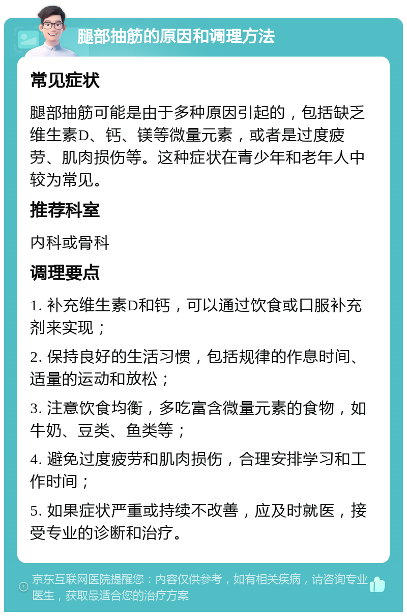 腿部抽筋的原因和调理方法 常见症状 腿部抽筋可能是由于多种原因引起的，包括缺乏维生素D、钙、镁等微量元素，或者是过度疲劳、肌肉损伤等。这种症状在青少年和老年人中较为常见。 推荐科室 内科或骨科 调理要点 1. 补充维生素D和钙，可以通过饮食或口服补充剂来实现； 2. 保持良好的生活习惯，包括规律的作息时间、适量的运动和放松； 3. 注意饮食均衡，多吃富含微量元素的食物，如牛奶、豆类、鱼类等； 4. 避免过度疲劳和肌肉损伤，合理安排学习和工作时间； 5. 如果症状严重或持续不改善，应及时就医，接受专业的诊断和治疗。