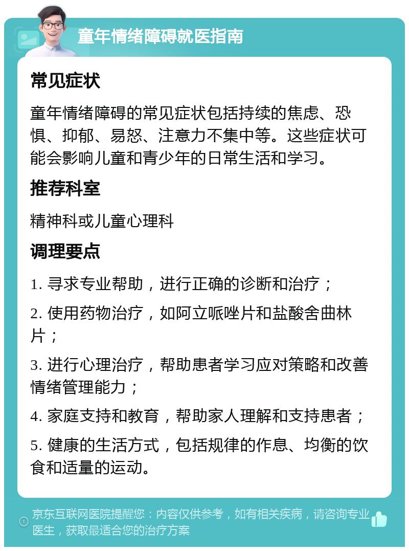 童年情绪障碍就医指南 常见症状 童年情绪障碍的常见症状包括持续的焦虑、恐惧、抑郁、易怒、注意力不集中等。这些症状可能会影响儿童和青少年的日常生活和学习。 推荐科室 精神科或儿童心理科 调理要点 1. 寻求专业帮助，进行正确的诊断和治疗； 2. 使用药物治疗，如阿立哌唑片和盐酸舍曲林片； 3. 进行心理治疗，帮助患者学习应对策略和改善情绪管理能力； 4. 家庭支持和教育，帮助家人理解和支持患者； 5. 健康的生活方式，包括规律的作息、均衡的饮食和适量的运动。