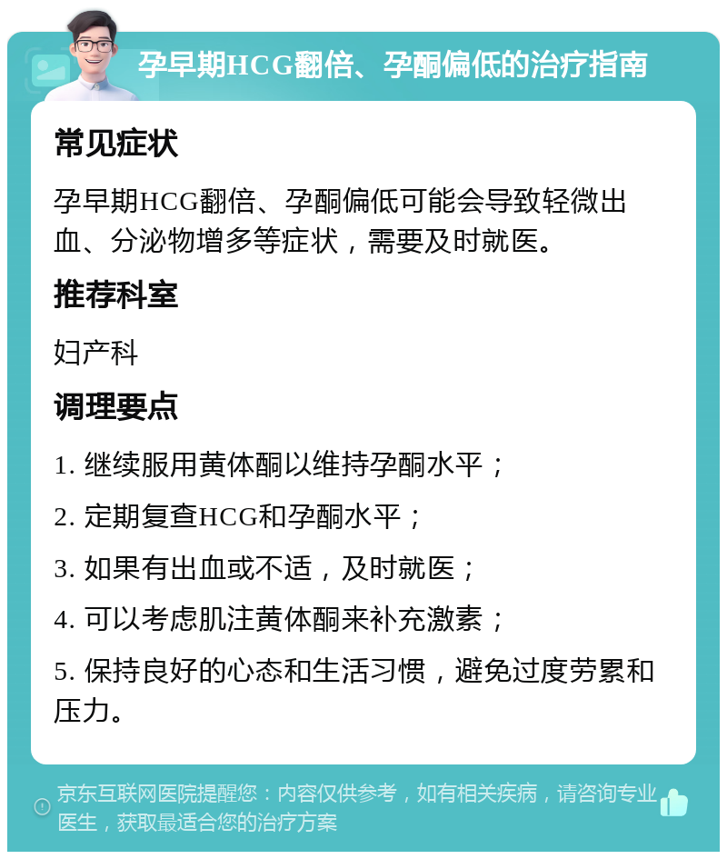 孕早期HCG翻倍、孕酮偏低的治疗指南 常见症状 孕早期HCG翻倍、孕酮偏低可能会导致轻微出血、分泌物增多等症状，需要及时就医。 推荐科室 妇产科 调理要点 1. 继续服用黄体酮以维持孕酮水平； 2. 定期复查HCG和孕酮水平； 3. 如果有出血或不适，及时就医； 4. 可以考虑肌注黄体酮来补充激素； 5. 保持良好的心态和生活习惯，避免过度劳累和压力。