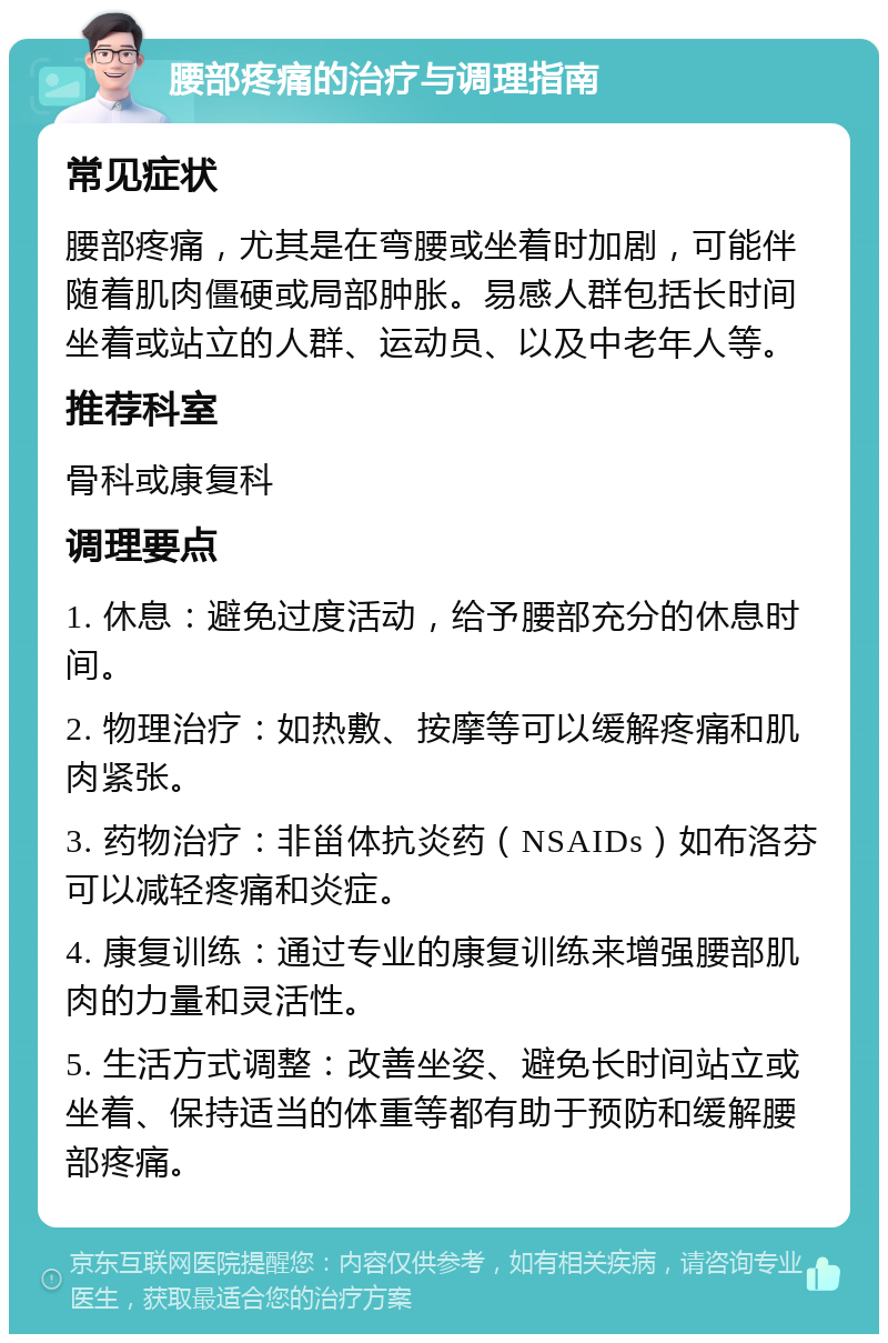 腰部疼痛的治疗与调理指南 常见症状 腰部疼痛，尤其是在弯腰或坐着时加剧，可能伴随着肌肉僵硬或局部肿胀。易感人群包括长时间坐着或站立的人群、运动员、以及中老年人等。 推荐科室 骨科或康复科 调理要点 1. 休息：避免过度活动，给予腰部充分的休息时间。 2. 物理治疗：如热敷、按摩等可以缓解疼痛和肌肉紧张。 3. 药物治疗：非甾体抗炎药（NSAIDs）如布洛芬可以减轻疼痛和炎症。 4. 康复训练：通过专业的康复训练来增强腰部肌肉的力量和灵活性。 5. 生活方式调整：改善坐姿、避免长时间站立或坐着、保持适当的体重等都有助于预防和缓解腰部疼痛。