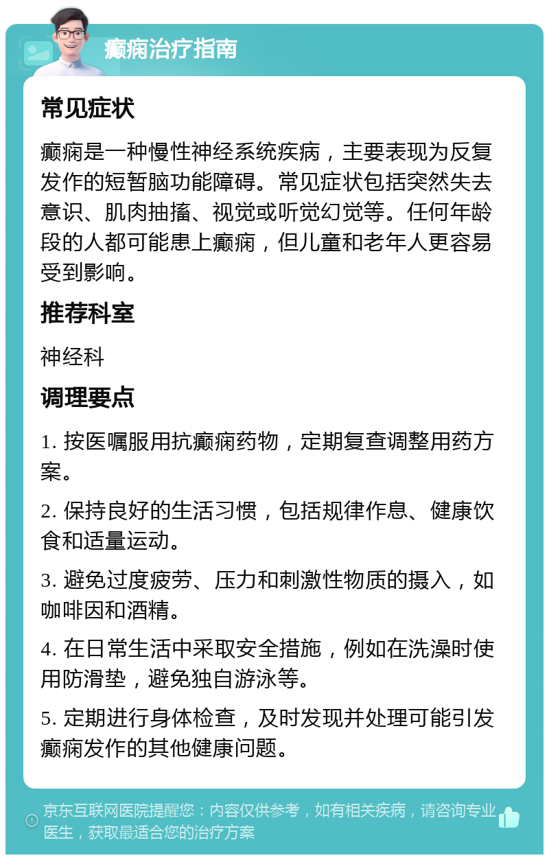 癫痫治疗指南 常见症状 癫痫是一种慢性神经系统疾病，主要表现为反复发作的短暂脑功能障碍。常见症状包括突然失去意识、肌肉抽搐、视觉或听觉幻觉等。任何年龄段的人都可能患上癫痫，但儿童和老年人更容易受到影响。 推荐科室 神经科 调理要点 1. 按医嘱服用抗癫痫药物，定期复查调整用药方案。 2. 保持良好的生活习惯，包括规律作息、健康饮食和适量运动。 3. 避免过度疲劳、压力和刺激性物质的摄入，如咖啡因和酒精。 4. 在日常生活中采取安全措施，例如在洗澡时使用防滑垫，避免独自游泳等。 5. 定期进行身体检查，及时发现并处理可能引发癫痫发作的其他健康问题。