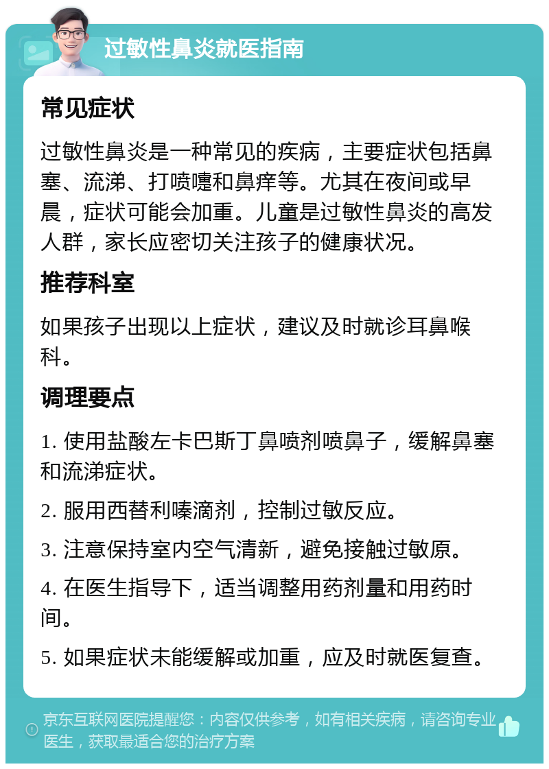 过敏性鼻炎就医指南 常见症状 过敏性鼻炎是一种常见的疾病，主要症状包括鼻塞、流涕、打喷嚏和鼻痒等。尤其在夜间或早晨，症状可能会加重。儿童是过敏性鼻炎的高发人群，家长应密切关注孩子的健康状况。 推荐科室 如果孩子出现以上症状，建议及时就诊耳鼻喉科。 调理要点 1. 使用盐酸左卡巴斯丁鼻喷剂喷鼻子，缓解鼻塞和流涕症状。 2. 服用西替利嗪滴剂，控制过敏反应。 3. 注意保持室内空气清新，避免接触过敏原。 4. 在医生指导下，适当调整用药剂量和用药时间。 5. 如果症状未能缓解或加重，应及时就医复查。