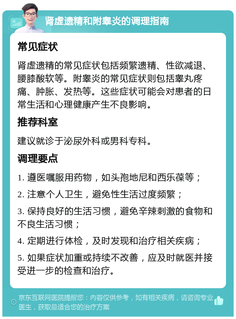 肾虚遗精和附睾炎的调理指南 常见症状 肾虚遗精的常见症状包括频繁遗精、性欲减退、腰膝酸软等。附睾炎的常见症状则包括睾丸疼痛、肿胀、发热等。这些症状可能会对患者的日常生活和心理健康产生不良影响。 推荐科室 建议就诊于泌尿外科或男科专科。 调理要点 1. 遵医嘱服用药物，如头孢地尼和西乐葆等； 2. 注意个人卫生，避免性生活过度频繁； 3. 保持良好的生活习惯，避免辛辣刺激的食物和不良生活习惯； 4. 定期进行体检，及时发现和治疗相关疾病； 5. 如果症状加重或持续不改善，应及时就医并接受进一步的检查和治疗。