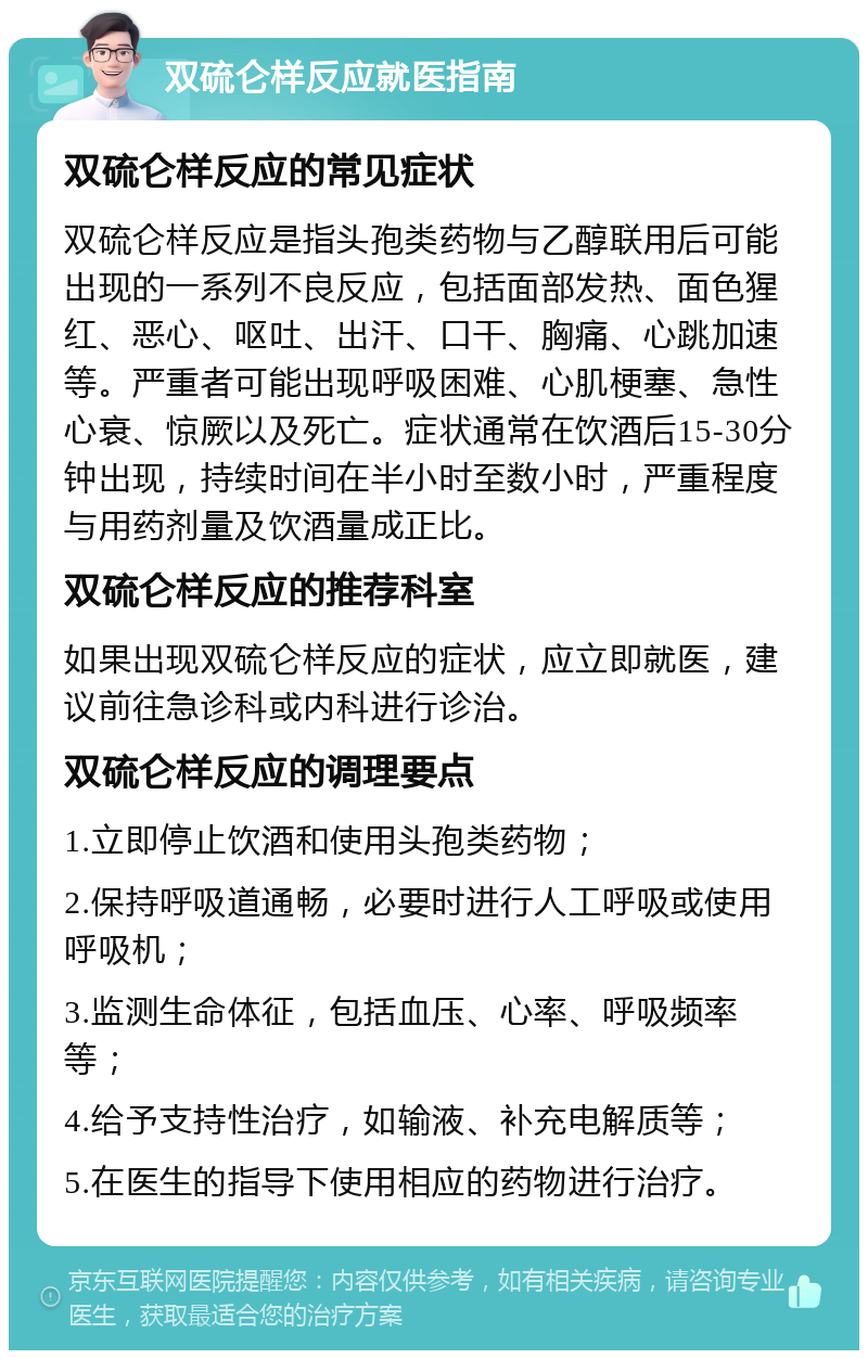 双硫仑样反应就医指南 双硫仑样反应的常见症状 双硫仑样反应是指头孢类药物与乙醇联用后可能出现的一系列不良反应，包括面部发热、面色猩红、恶心、呕吐、出汗、口干、胸痛、心跳加速等。严重者可能出现呼吸困难、心肌梗塞、急性心衰、惊厥以及死亡。症状通常在饮酒后15-30分钟出现，持续时间在半小时至数小时，严重程度与用药剂量及饮酒量成正比。 双硫仑样反应的推荐科室 如果出现双硫仑样反应的症状，应立即就医，建议前往急诊科或内科进行诊治。 双硫仑样反应的调理要点 1.立即停止饮酒和使用头孢类药物； 2.保持呼吸道通畅，必要时进行人工呼吸或使用呼吸机； 3.监测生命体征，包括血压、心率、呼吸频率等； 4.给予支持性治疗，如输液、补充电解质等； 5.在医生的指导下使用相应的药物进行治疗。