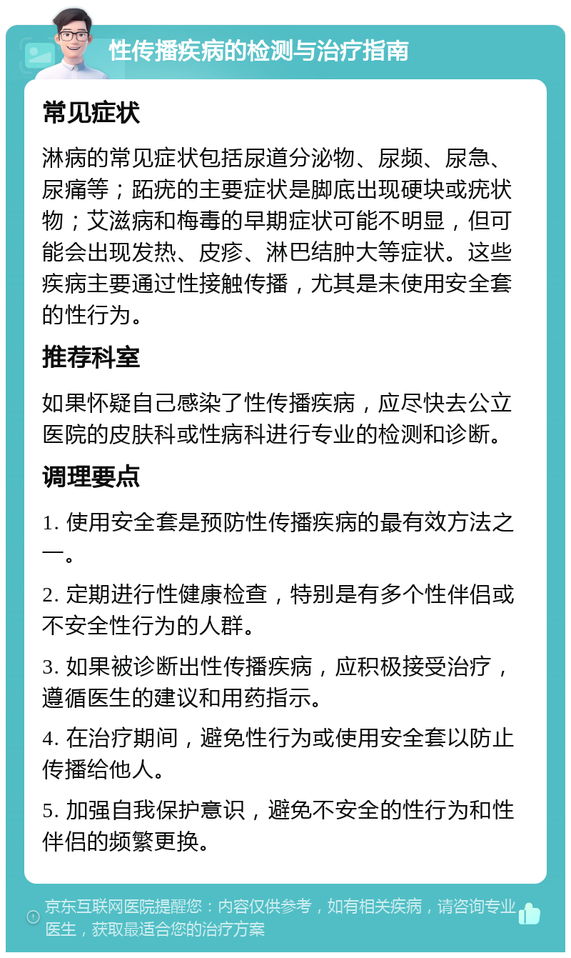 性传播疾病的检测与治疗指南 常见症状 淋病的常见症状包括尿道分泌物、尿频、尿急、尿痛等；跖疣的主要症状是脚底出现硬块或疣状物；艾滋病和梅毒的早期症状可能不明显，但可能会出现发热、皮疹、淋巴结肿大等症状。这些疾病主要通过性接触传播，尤其是未使用安全套的性行为。 推荐科室 如果怀疑自己感染了性传播疾病，应尽快去公立医院的皮肤科或性病科进行专业的检测和诊断。 调理要点 1. 使用安全套是预防性传播疾病的最有效方法之一。 2. 定期进行性健康检查，特别是有多个性伴侣或不安全性行为的人群。 3. 如果被诊断出性传播疾病，应积极接受治疗，遵循医生的建议和用药指示。 4. 在治疗期间，避免性行为或使用安全套以防止传播给他人。 5. 加强自我保护意识，避免不安全的性行为和性伴侣的频繁更换。