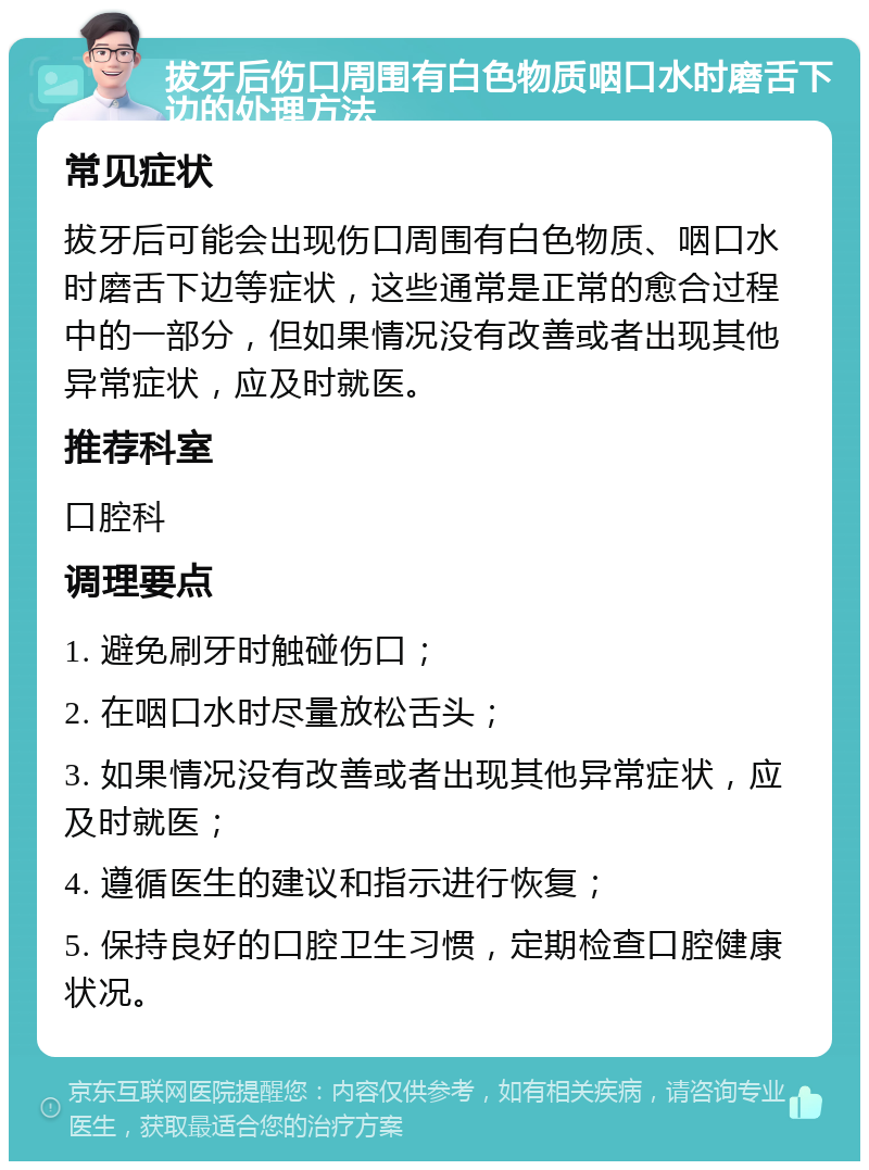 拔牙后伤口周围有白色物质咽口水时磨舌下边的处理方法 常见症状 拔牙后可能会出现伤口周围有白色物质、咽口水时磨舌下边等症状，这些通常是正常的愈合过程中的一部分，但如果情况没有改善或者出现其他异常症状，应及时就医。 推荐科室 口腔科 调理要点 1. 避免刷牙时触碰伤口； 2. 在咽口水时尽量放松舌头； 3. 如果情况没有改善或者出现其他异常症状，应及时就医； 4. 遵循医生的建议和指示进行恢复； 5. 保持良好的口腔卫生习惯，定期检查口腔健康状况。