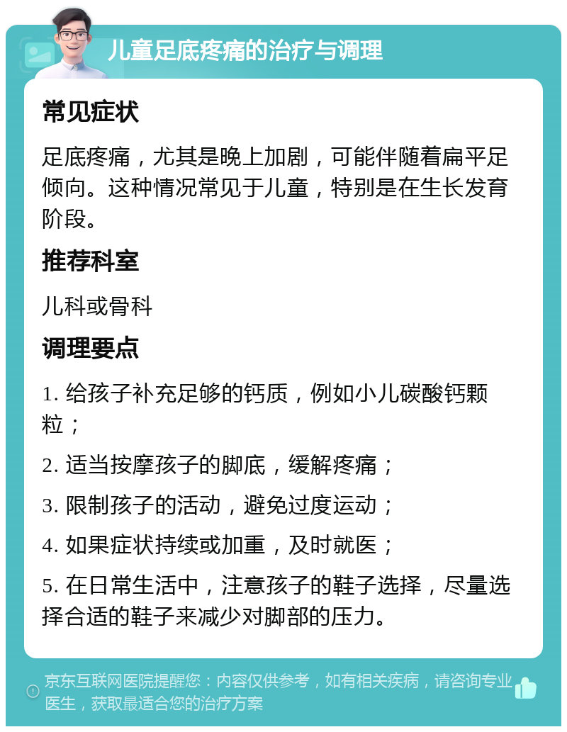 儿童足底疼痛的治疗与调理 常见症状 足底疼痛，尤其是晚上加剧，可能伴随着扁平足倾向。这种情况常见于儿童，特别是在生长发育阶段。 推荐科室 儿科或骨科 调理要点 1. 给孩子补充足够的钙质，例如小儿碳酸钙颗粒； 2. 适当按摩孩子的脚底，缓解疼痛； 3. 限制孩子的活动，避免过度运动； 4. 如果症状持续或加重，及时就医； 5. 在日常生活中，注意孩子的鞋子选择，尽量选择合适的鞋子来减少对脚部的压力。