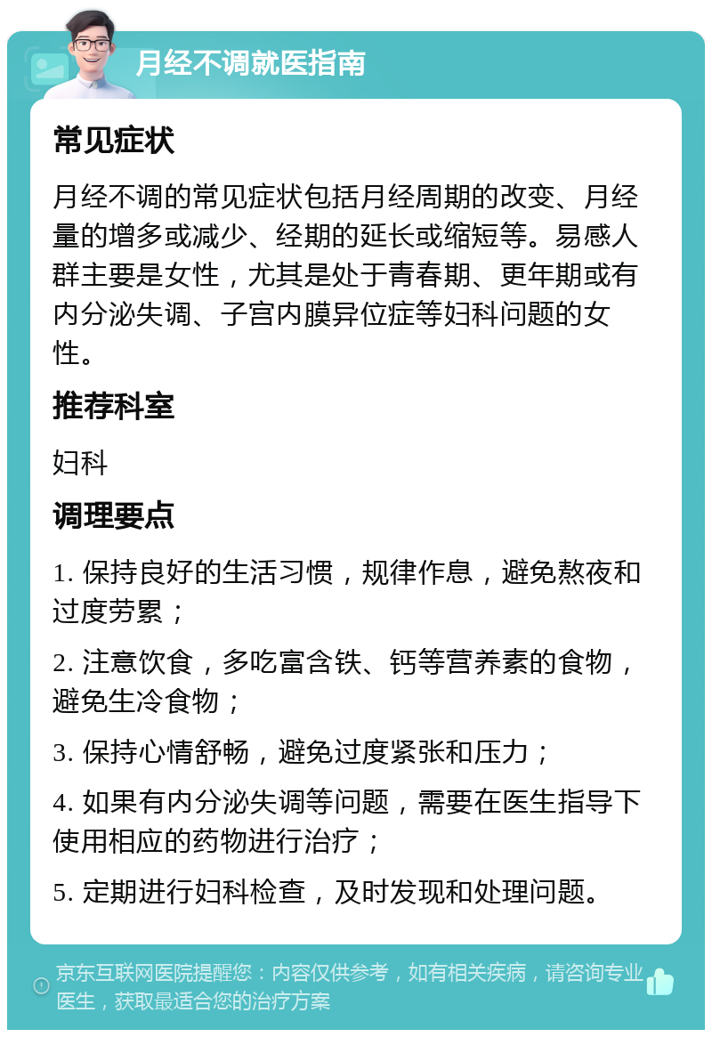 月经不调就医指南 常见症状 月经不调的常见症状包括月经周期的改变、月经量的增多或减少、经期的延长或缩短等。易感人群主要是女性，尤其是处于青春期、更年期或有内分泌失调、子宫内膜异位症等妇科问题的女性。 推荐科室 妇科 调理要点 1. 保持良好的生活习惯，规律作息，避免熬夜和过度劳累； 2. 注意饮食，多吃富含铁、钙等营养素的食物，避免生冷食物； 3. 保持心情舒畅，避免过度紧张和压力； 4. 如果有内分泌失调等问题，需要在医生指导下使用相应的药物进行治疗； 5. 定期进行妇科检查，及时发现和处理问题。