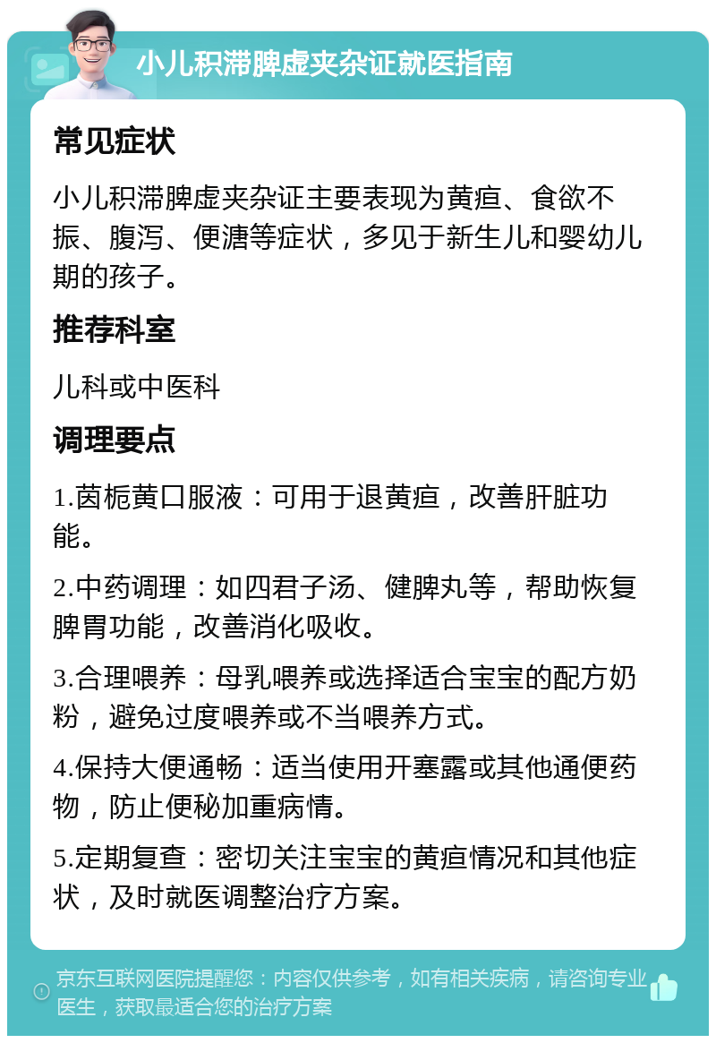 小儿积滞脾虚夹杂证就医指南 常见症状 小儿积滞脾虚夹杂证主要表现为黄疸、食欲不振、腹泻、便溏等症状，多见于新生儿和婴幼儿期的孩子。 推荐科室 儿科或中医科 调理要点 1.茵栀黄口服液：可用于退黄疸，改善肝脏功能。 2.中药调理：如四君子汤、健脾丸等，帮助恢复脾胃功能，改善消化吸收。 3.合理喂养：母乳喂养或选择适合宝宝的配方奶粉，避免过度喂养或不当喂养方式。 4.保持大便通畅：适当使用开塞露或其他通便药物，防止便秘加重病情。 5.定期复查：密切关注宝宝的黄疸情况和其他症状，及时就医调整治疗方案。