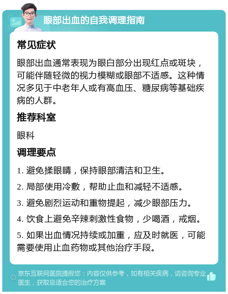 眼部出血的自我调理指南 常见症状 眼部出血通常表现为眼白部分出现红点或斑块，可能伴随轻微的视力模糊或眼部不适感。这种情况多见于中老年人或有高血压、糖尿病等基础疾病的人群。 推荐科室 眼科 调理要点 1. 避免揉眼睛，保持眼部清洁和卫生。 2. 局部使用冷敷，帮助止血和减轻不适感。 3. 避免剧烈运动和重物提起，减少眼部压力。 4. 饮食上避免辛辣刺激性食物，少喝酒，戒烟。 5. 如果出血情况持续或加重，应及时就医，可能需要使用止血药物或其他治疗手段。