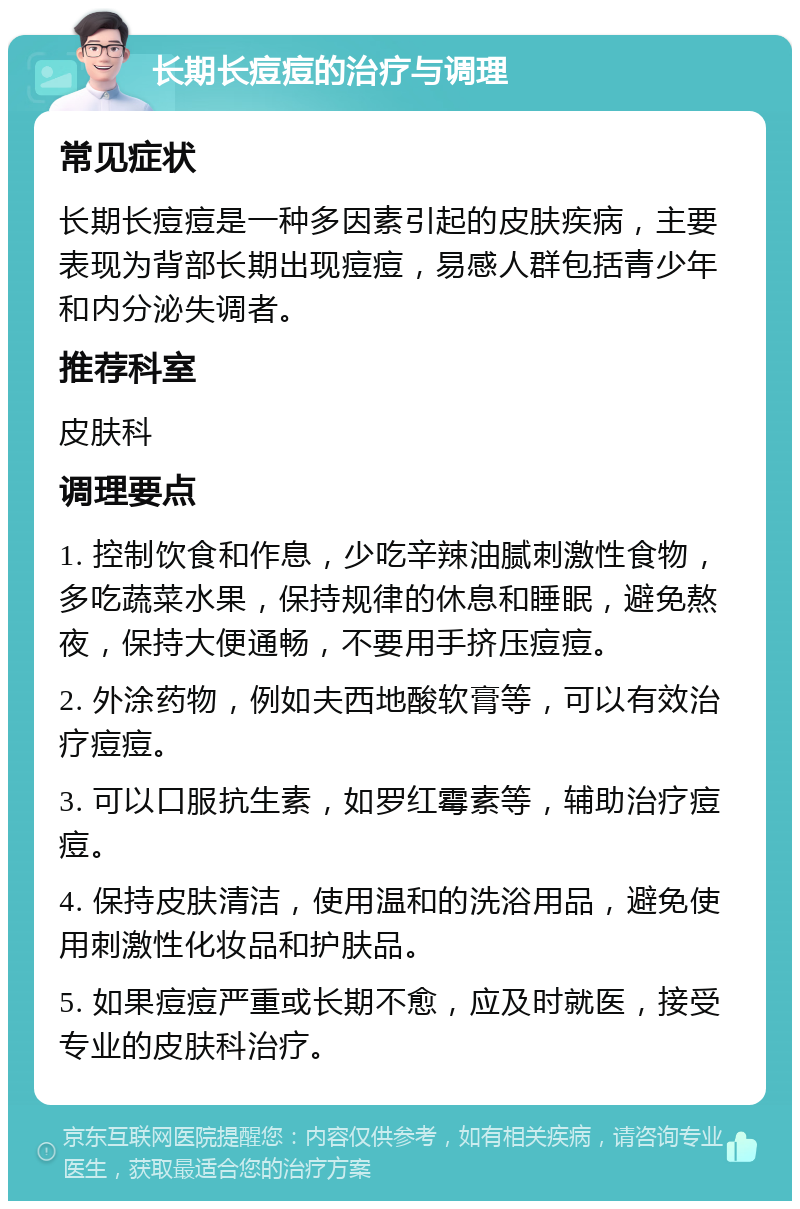 长期长痘痘的治疗与调理 常见症状 长期长痘痘是一种多因素引起的皮肤疾病，主要表现为背部长期出现痘痘，易感人群包括青少年和内分泌失调者。 推荐科室 皮肤科 调理要点 1. 控制饮食和作息，少吃辛辣油腻刺激性食物，多吃蔬菜水果，保持规律的休息和睡眠，避免熬夜，保持大便通畅，不要用手挤压痘痘。 2. 外涂药物，例如夫西地酸软膏等，可以有效治疗痘痘。 3. 可以口服抗生素，如罗红霉素等，辅助治疗痘痘。 4. 保持皮肤清洁，使用温和的洗浴用品，避免使用刺激性化妆品和护肤品。 5. 如果痘痘严重或长期不愈，应及时就医，接受专业的皮肤科治疗。