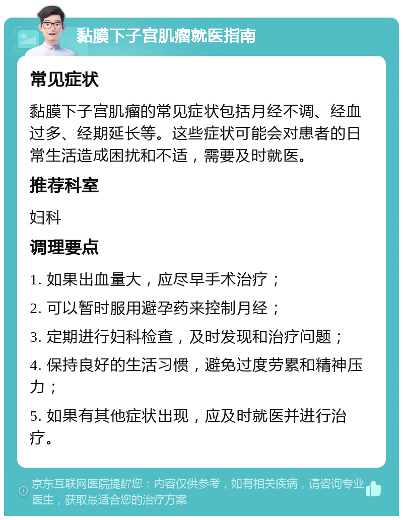 黏膜下子宫肌瘤就医指南 常见症状 黏膜下子宫肌瘤的常见症状包括月经不调、经血过多、经期延长等。这些症状可能会对患者的日常生活造成困扰和不适，需要及时就医。 推荐科室 妇科 调理要点 1. 如果出血量大，应尽早手术治疗； 2. 可以暂时服用避孕药来控制月经； 3. 定期进行妇科检查，及时发现和治疗问题； 4. 保持良好的生活习惯，避免过度劳累和精神压力； 5. 如果有其他症状出现，应及时就医并进行治疗。