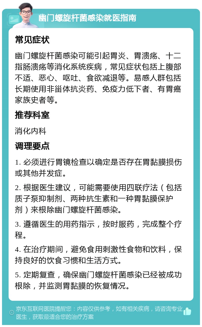 幽门螺旋杆菌感染就医指南 常见症状 幽门螺旋杆菌感染可能引起胃炎、胃溃疡、十二指肠溃疡等消化系统疾病，常见症状包括上腹部不适、恶心、呕吐、食欲减退等。易感人群包括长期使用非甾体抗炎药、免疫力低下者、有胃癌家族史者等。 推荐科室 消化内科 调理要点 1. 必须进行胃镜检查以确定是否存在胃黏膜损伤或其他并发症。 2. 根据医生建议，可能需要使用四联疗法（包括质子泵抑制剂、两种抗生素和一种胃黏膜保护剂）来根除幽门螺旋杆菌感染。 3. 遵循医生的用药指示，按时服药，完成整个疗程。 4. 在治疗期间，避免食用刺激性食物和饮料，保持良好的饮食习惯和生活方式。 5. 定期复查，确保幽门螺旋杆菌感染已经被成功根除，并监测胃黏膜的恢复情况。