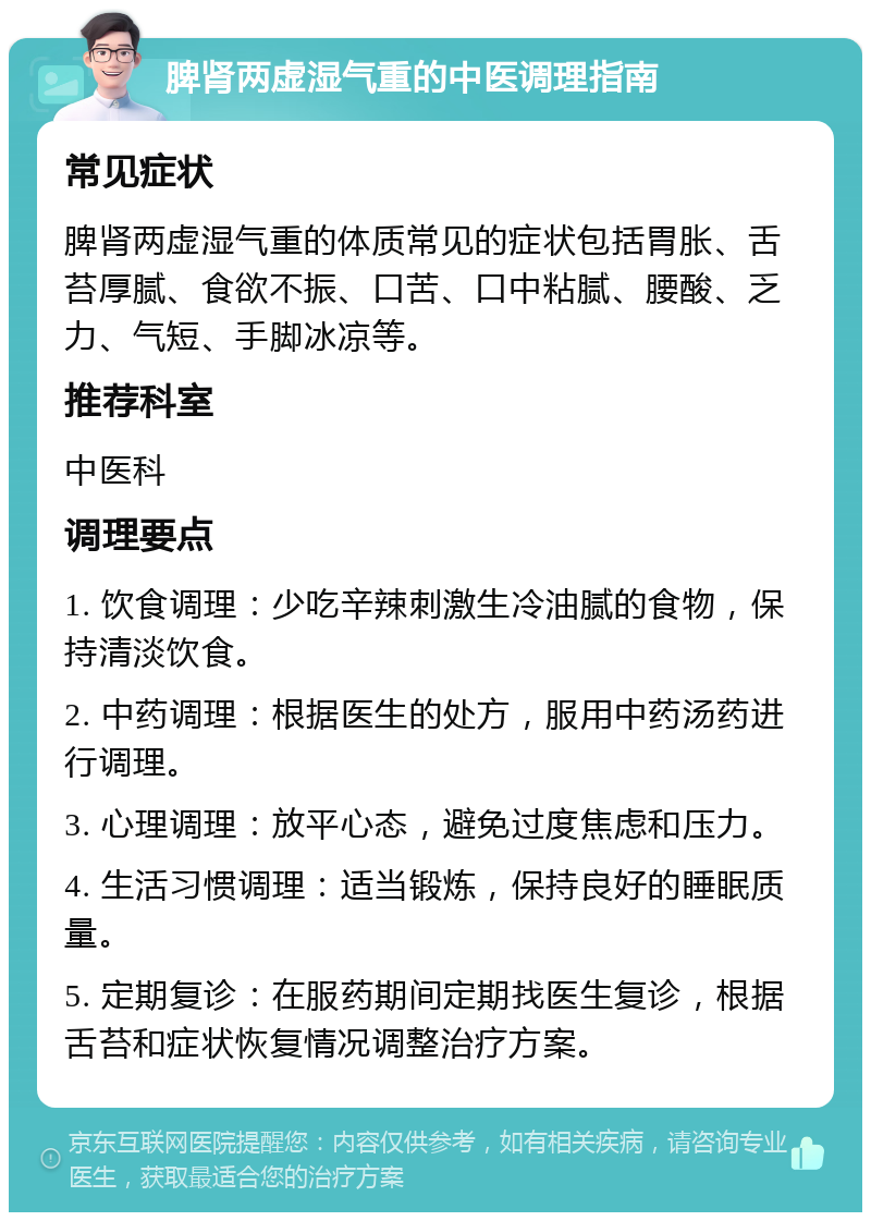 脾肾两虚湿气重的中医调理指南 常见症状 脾肾两虚湿气重的体质常见的症状包括胃胀、舌苔厚腻、食欲不振、口苦、口中粘腻、腰酸、乏力、气短、手脚冰凉等。 推荐科室 中医科 调理要点 1. 饮食调理：少吃辛辣刺激生冷油腻的食物，保持清淡饮食。 2. 中药调理：根据医生的处方，服用中药汤药进行调理。 3. 心理调理：放平心态，避免过度焦虑和压力。 4. 生活习惯调理：适当锻炼，保持良好的睡眠质量。 5. 定期复诊：在服药期间定期找医生复诊，根据舌苔和症状恢复情况调整治疗方案。