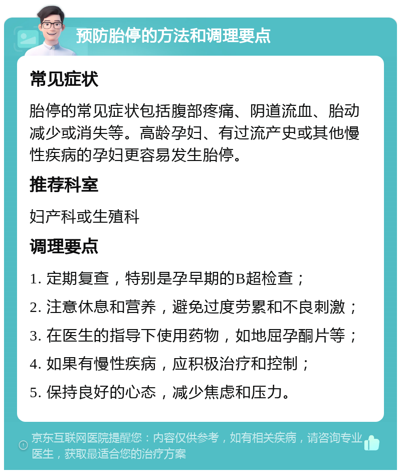 预防胎停的方法和调理要点 常见症状 胎停的常见症状包括腹部疼痛、阴道流血、胎动减少或消失等。高龄孕妇、有过流产史或其他慢性疾病的孕妇更容易发生胎停。 推荐科室 妇产科或生殖科 调理要点 1. 定期复查，特别是孕早期的B超检查； 2. 注意休息和营养，避免过度劳累和不良刺激； 3. 在医生的指导下使用药物，如地屈孕酮片等； 4. 如果有慢性疾病，应积极治疗和控制； 5. 保持良好的心态，减少焦虑和压力。