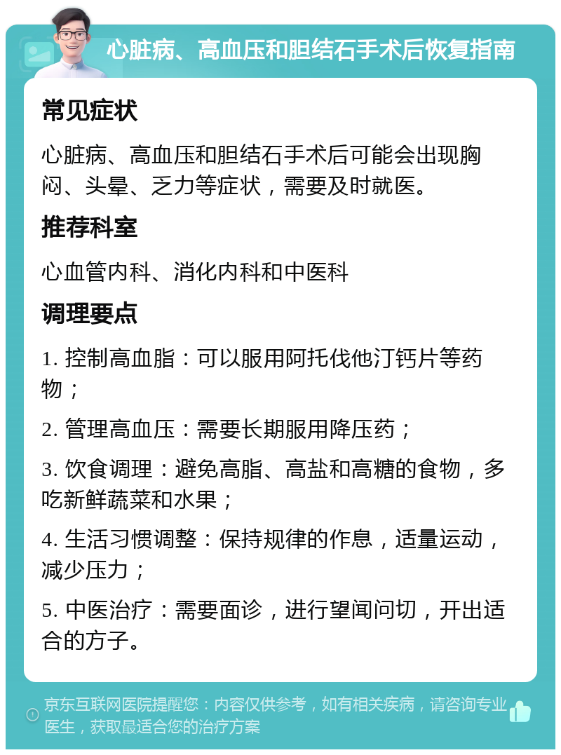 心脏病、高血压和胆结石手术后恢复指南 常见症状 心脏病、高血压和胆结石手术后可能会出现胸闷、头晕、乏力等症状，需要及时就医。 推荐科室 心血管内科、消化内科和中医科 调理要点 1. 控制高血脂：可以服用阿托伐他汀钙片等药物； 2. 管理高血压：需要长期服用降压药； 3. 饮食调理：避免高脂、高盐和高糖的食物，多吃新鲜蔬菜和水果； 4. 生活习惯调整：保持规律的作息，适量运动，减少压力； 5. 中医治疗：需要面诊，进行望闻问切，开出适合的方子。