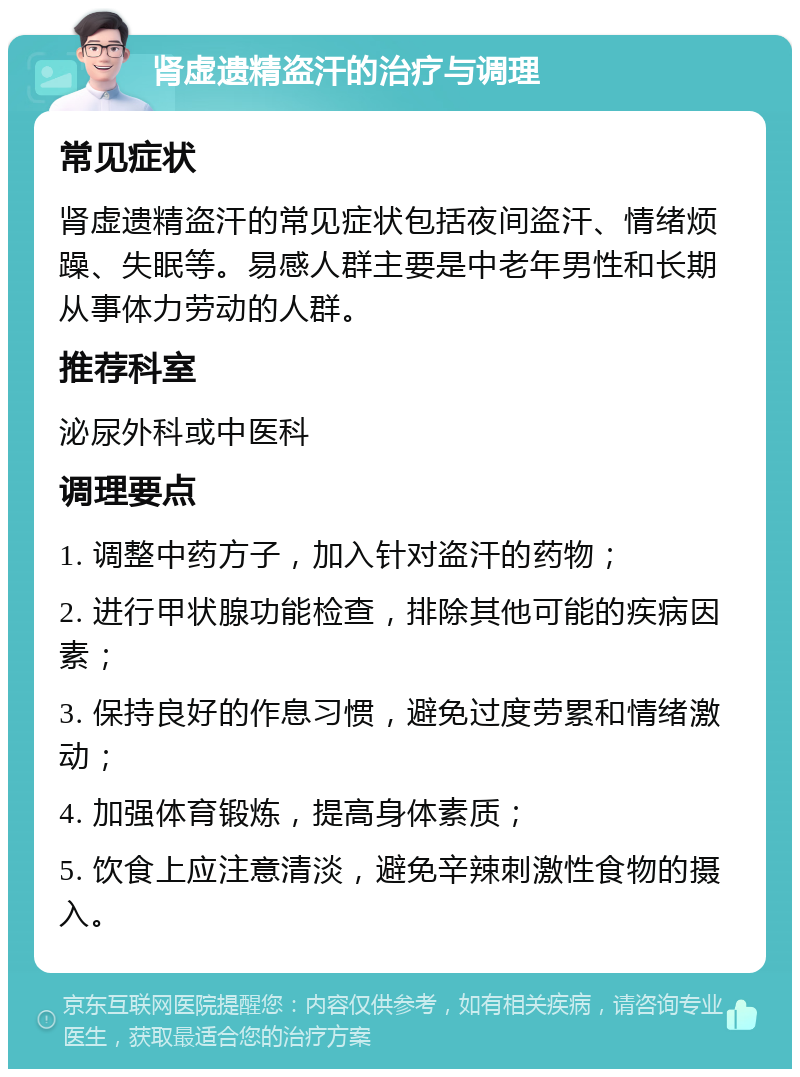 肾虚遗精盗汗的治疗与调理 常见症状 肾虚遗精盗汗的常见症状包括夜间盗汗、情绪烦躁、失眠等。易感人群主要是中老年男性和长期从事体力劳动的人群。 推荐科室 泌尿外科或中医科 调理要点 1. 调整中药方子，加入针对盗汗的药物； 2. 进行甲状腺功能检查，排除其他可能的疾病因素； 3. 保持良好的作息习惯，避免过度劳累和情绪激动； 4. 加强体育锻炼，提高身体素质； 5. 饮食上应注意清淡，避免辛辣刺激性食物的摄入。