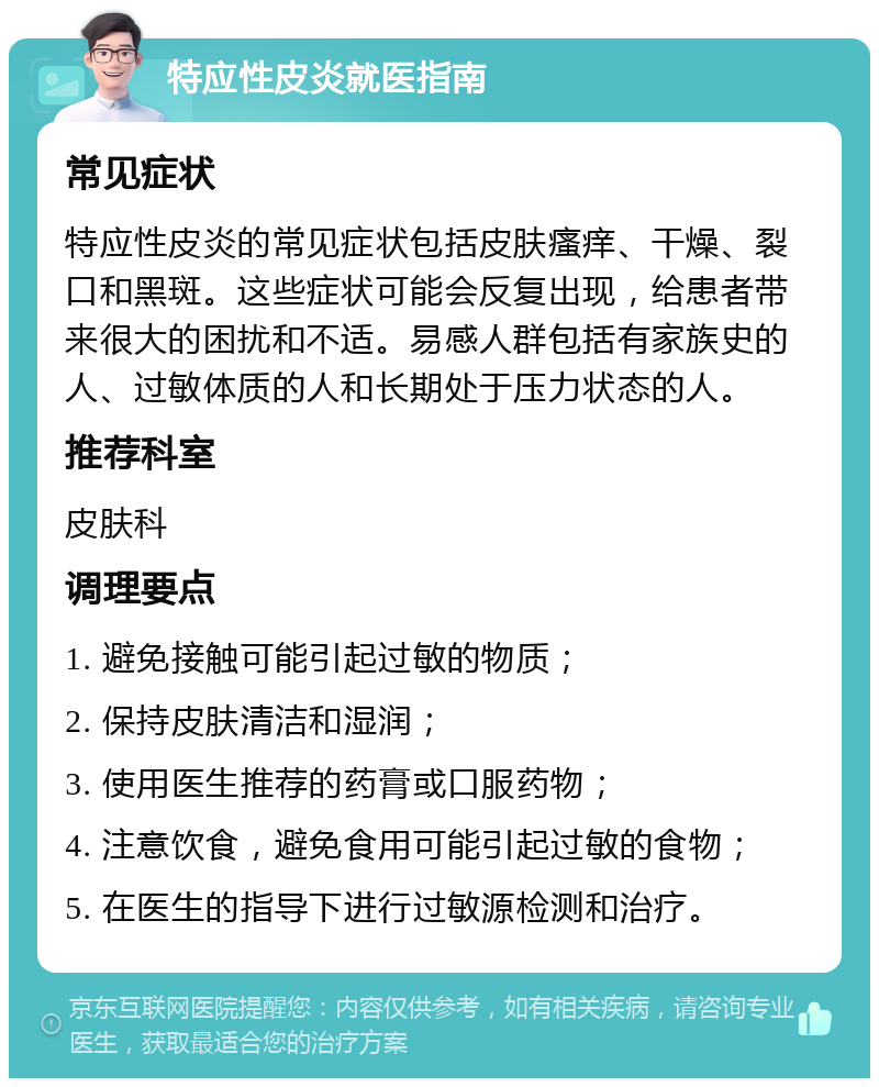 特应性皮炎就医指南 常见症状 特应性皮炎的常见症状包括皮肤瘙痒、干燥、裂口和黑斑。这些症状可能会反复出现，给患者带来很大的困扰和不适。易感人群包括有家族史的人、过敏体质的人和长期处于压力状态的人。 推荐科室 皮肤科 调理要点 1. 避免接触可能引起过敏的物质； 2. 保持皮肤清洁和湿润； 3. 使用医生推荐的药膏或口服药物； 4. 注意饮食，避免食用可能引起过敏的食物； 5. 在医生的指导下进行过敏源检测和治疗。