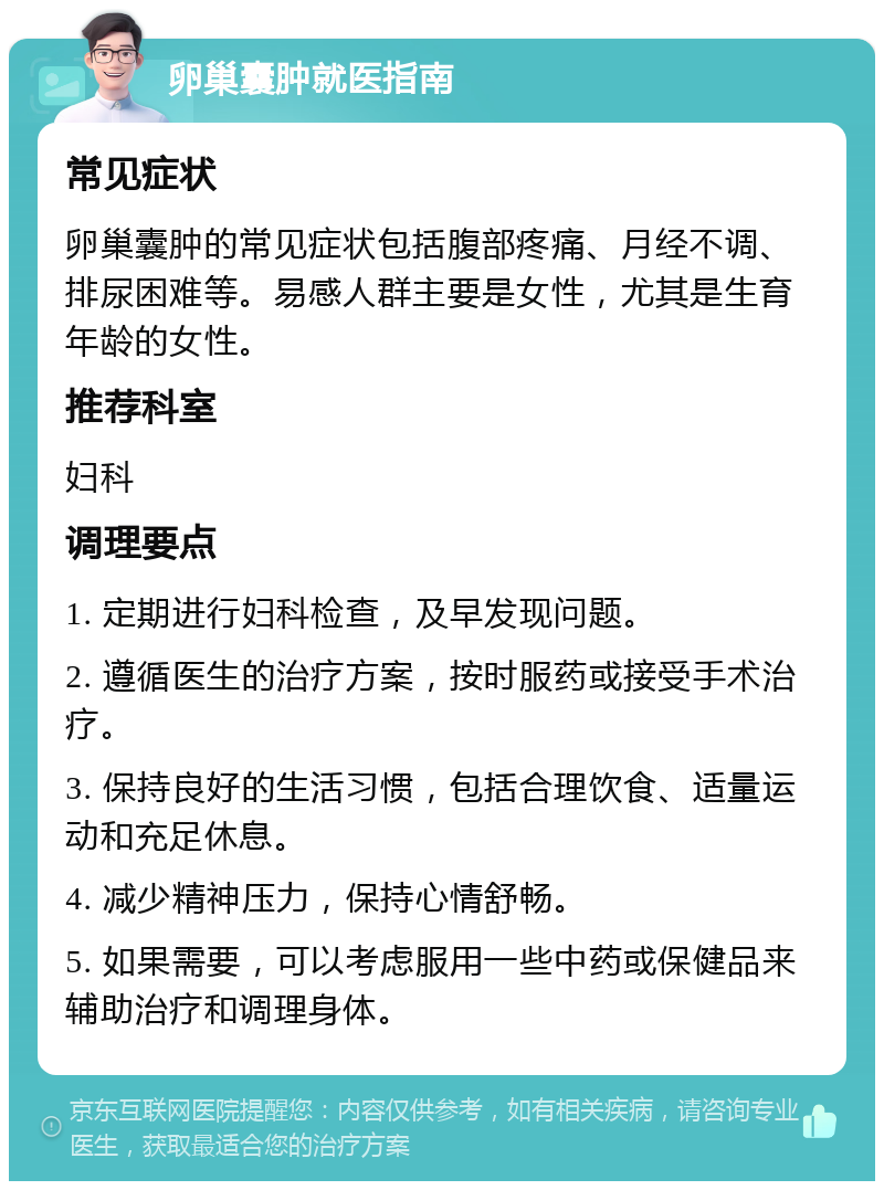 卵巢囊肿就医指南 常见症状 卵巢囊肿的常见症状包括腹部疼痛、月经不调、排尿困难等。易感人群主要是女性，尤其是生育年龄的女性。 推荐科室 妇科 调理要点 1. 定期进行妇科检查，及早发现问题。 2. 遵循医生的治疗方案，按时服药或接受手术治疗。 3. 保持良好的生活习惯，包括合理饮食、适量运动和充足休息。 4. 减少精神压力，保持心情舒畅。 5. 如果需要，可以考虑服用一些中药或保健品来辅助治疗和调理身体。