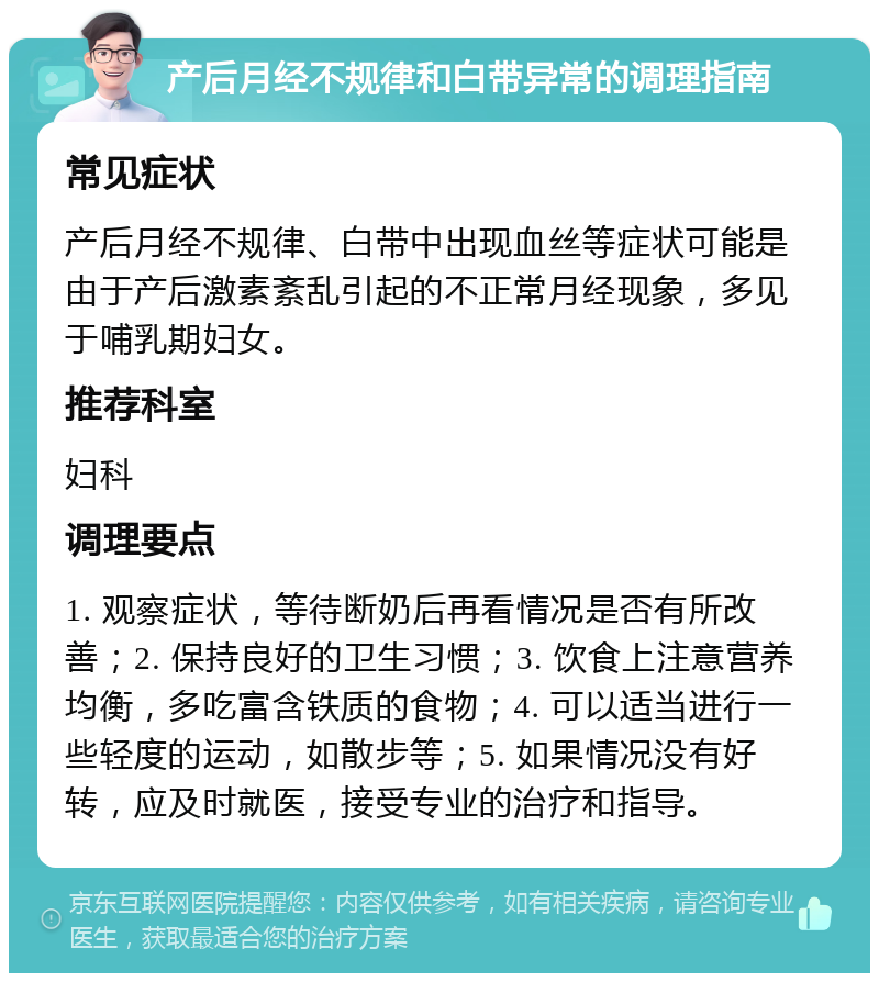 产后月经不规律和白带异常的调理指南 常见症状 产后月经不规律、白带中出现血丝等症状可能是由于产后激素紊乱引起的不正常月经现象，多见于哺乳期妇女。 推荐科室 妇科 调理要点 1. 观察症状，等待断奶后再看情况是否有所改善；2. 保持良好的卫生习惯；3. 饮食上注意营养均衡，多吃富含铁质的食物；4. 可以适当进行一些轻度的运动，如散步等；5. 如果情况没有好转，应及时就医，接受专业的治疗和指导。