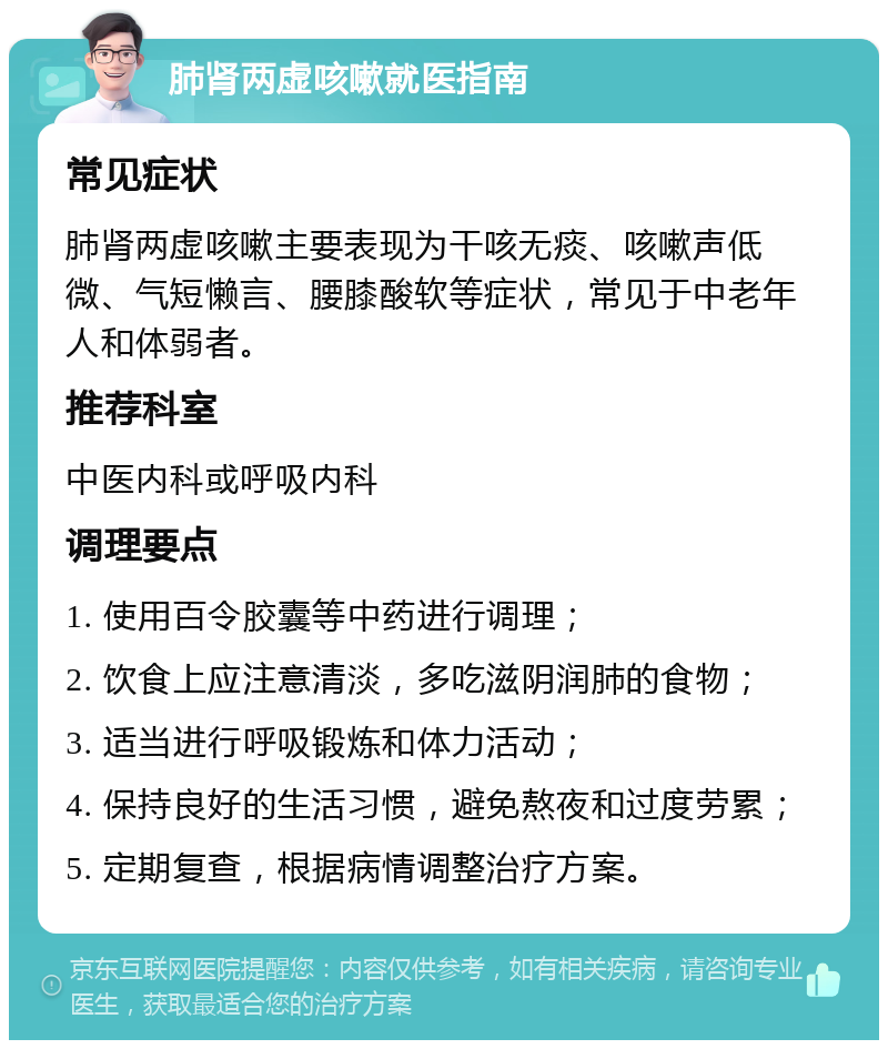 肺肾两虚咳嗽就医指南 常见症状 肺肾两虚咳嗽主要表现为干咳无痰、咳嗽声低微、气短懒言、腰膝酸软等症状，常见于中老年人和体弱者。 推荐科室 中医内科或呼吸内科 调理要点 1. 使用百令胶囊等中药进行调理； 2. 饮食上应注意清淡，多吃滋阴润肺的食物； 3. 适当进行呼吸锻炼和体力活动； 4. 保持良好的生活习惯，避免熬夜和过度劳累； 5. 定期复查，根据病情调整治疗方案。