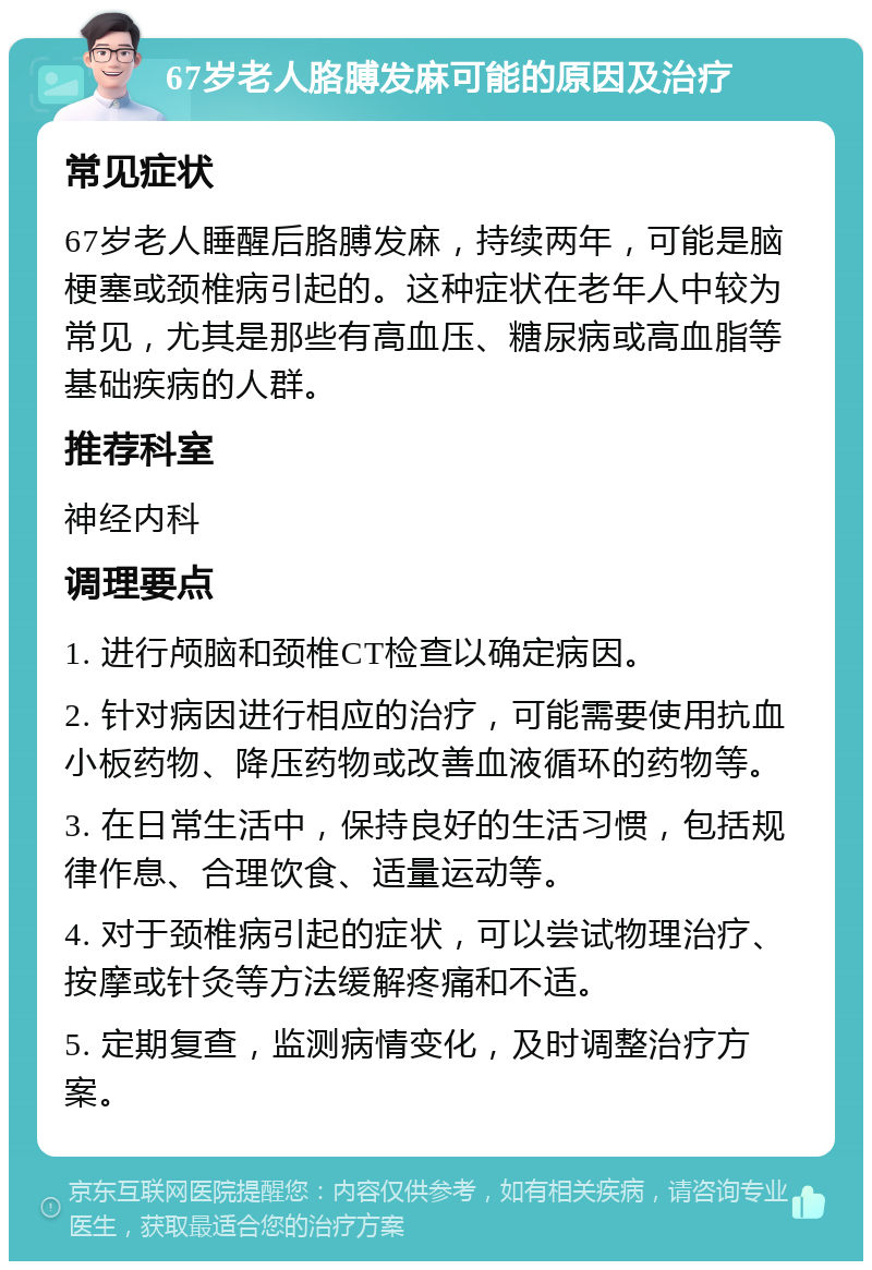 67岁老人胳膊发麻可能的原因及治疗 常见症状 67岁老人睡醒后胳膊发麻，持续两年，可能是脑梗塞或颈椎病引起的。这种症状在老年人中较为常见，尤其是那些有高血压、糖尿病或高血脂等基础疾病的人群。 推荐科室 神经内科 调理要点 1. 进行颅脑和颈椎CT检查以确定病因。 2. 针对病因进行相应的治疗，可能需要使用抗血小板药物、降压药物或改善血液循环的药物等。 3. 在日常生活中，保持良好的生活习惯，包括规律作息、合理饮食、适量运动等。 4. 对于颈椎病引起的症状，可以尝试物理治疗、按摩或针灸等方法缓解疼痛和不适。 5. 定期复查，监测病情变化，及时调整治疗方案。