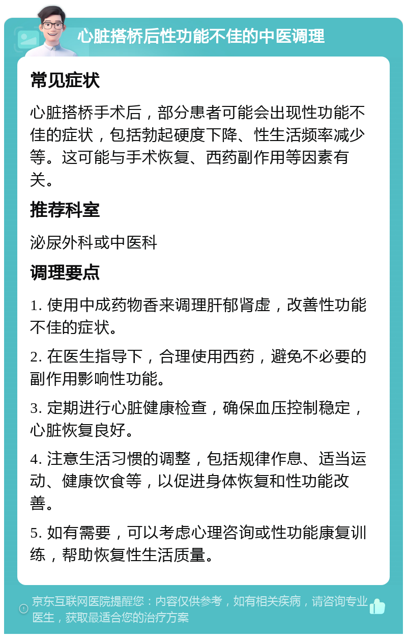 心脏搭桥后性功能不佳的中医调理 常见症状 心脏搭桥手术后，部分患者可能会出现性功能不佳的症状，包括勃起硬度下降、性生活频率减少等。这可能与手术恢复、西药副作用等因素有关。 推荐科室 泌尿外科或中医科 调理要点 1. 使用中成药物香来调理肝郁肾虚，改善性功能不佳的症状。 2. 在医生指导下，合理使用西药，避免不必要的副作用影响性功能。 3. 定期进行心脏健康检查，确保血压控制稳定，心脏恢复良好。 4. 注意生活习惯的调整，包括规律作息、适当运动、健康饮食等，以促进身体恢复和性功能改善。 5. 如有需要，可以考虑心理咨询或性功能康复训练，帮助恢复性生活质量。