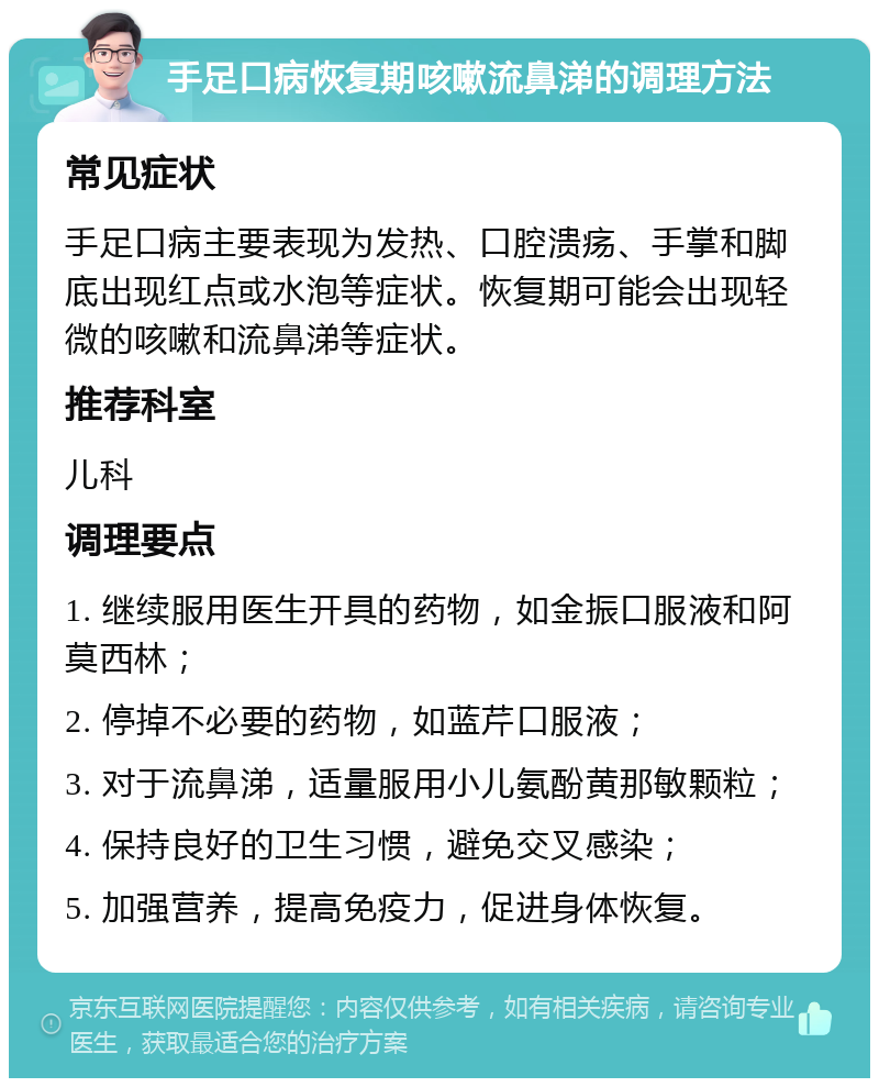 手足口病恢复期咳嗽流鼻涕的调理方法 常见症状 手足口病主要表现为发热、口腔溃疡、手掌和脚底出现红点或水泡等症状。恢复期可能会出现轻微的咳嗽和流鼻涕等症状。 推荐科室 儿科 调理要点 1. 继续服用医生开具的药物，如金振口服液和阿莫西林； 2. 停掉不必要的药物，如蓝芹口服液； 3. 对于流鼻涕，适量服用小儿氨酚黄那敏颗粒； 4. 保持良好的卫生习惯，避免交叉感染； 5. 加强营养，提高免疫力，促进身体恢复。