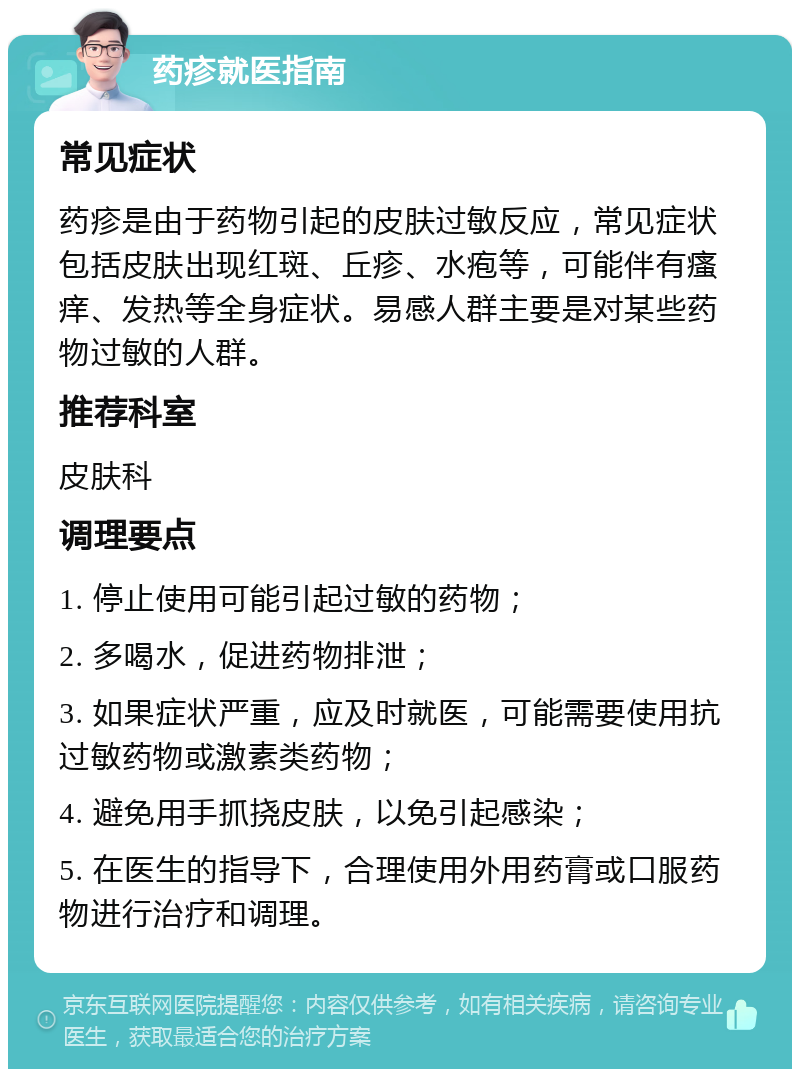 药疹就医指南 常见症状 药疹是由于药物引起的皮肤过敏反应，常见症状包括皮肤出现红斑、丘疹、水疱等，可能伴有瘙痒、发热等全身症状。易感人群主要是对某些药物过敏的人群。 推荐科室 皮肤科 调理要点 1. 停止使用可能引起过敏的药物； 2. 多喝水，促进药物排泄； 3. 如果症状严重，应及时就医，可能需要使用抗过敏药物或激素类药物； 4. 避免用手抓挠皮肤，以免引起感染； 5. 在医生的指导下，合理使用外用药膏或口服药物进行治疗和调理。