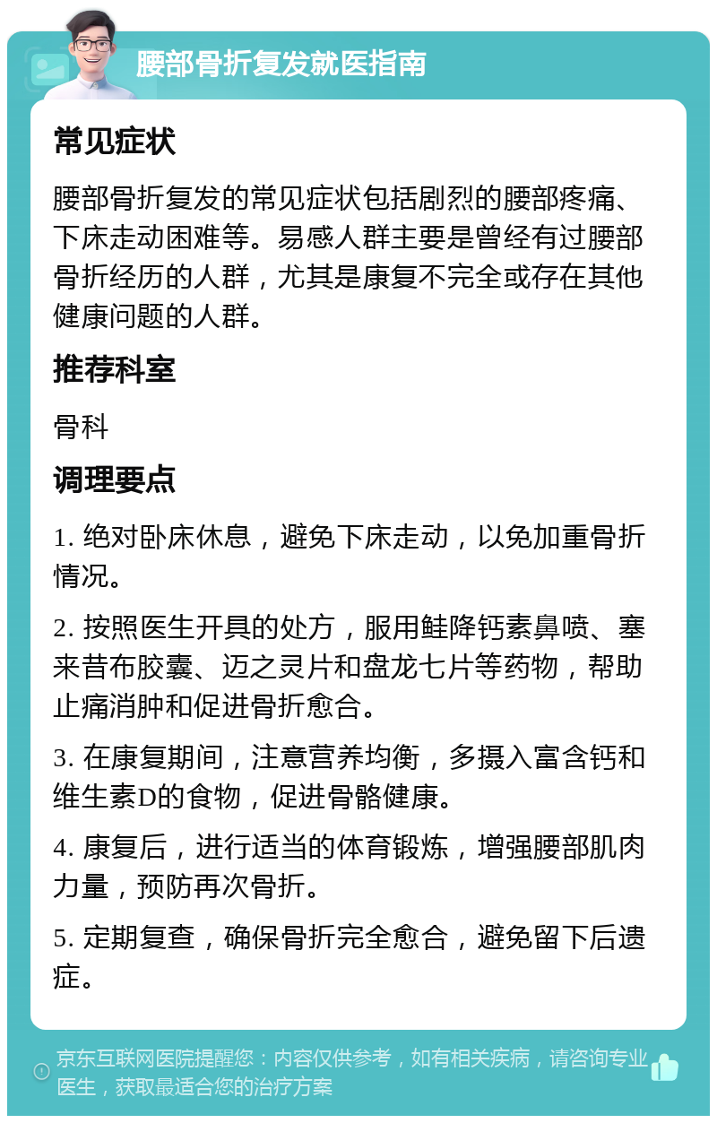 腰部骨折复发就医指南 常见症状 腰部骨折复发的常见症状包括剧烈的腰部疼痛、下床走动困难等。易感人群主要是曾经有过腰部骨折经历的人群，尤其是康复不完全或存在其他健康问题的人群。 推荐科室 骨科 调理要点 1. 绝对卧床休息，避免下床走动，以免加重骨折情况。 2. 按照医生开具的处方，服用鲑降钙素鼻喷、塞来昔布胶囊、迈之灵片和盘龙七片等药物，帮助止痛消肿和促进骨折愈合。 3. 在康复期间，注意营养均衡，多摄入富含钙和维生素D的食物，促进骨骼健康。 4. 康复后，进行适当的体育锻炼，增强腰部肌肉力量，预防再次骨折。 5. 定期复查，确保骨折完全愈合，避免留下后遗症。