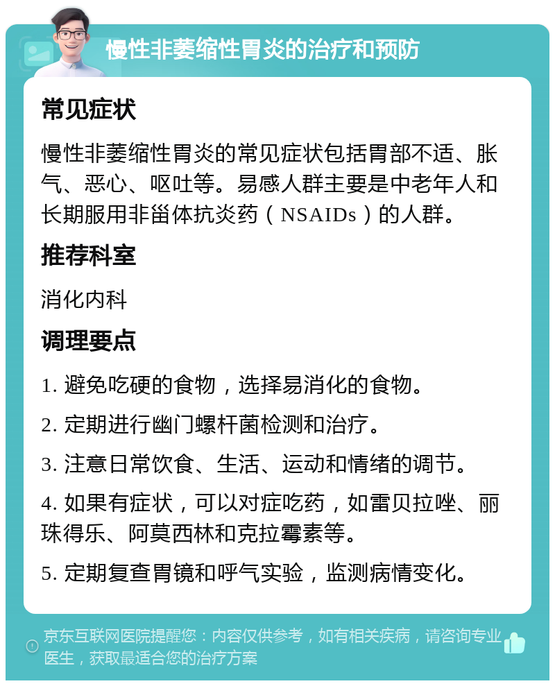 慢性非萎缩性胃炎的治疗和预防 常见症状 慢性非萎缩性胃炎的常见症状包括胃部不适、胀气、恶心、呕吐等。易感人群主要是中老年人和长期服用非甾体抗炎药（NSAIDs）的人群。 推荐科室 消化内科 调理要点 1. 避免吃硬的食物，选择易消化的食物。 2. 定期进行幽门螺杆菌检测和治疗。 3. 注意日常饮食、生活、运动和情绪的调节。 4. 如果有症状，可以对症吃药，如雷贝拉唑、丽珠得乐、阿莫西林和克拉霉素等。 5. 定期复查胃镜和呼气实验，监测病情变化。