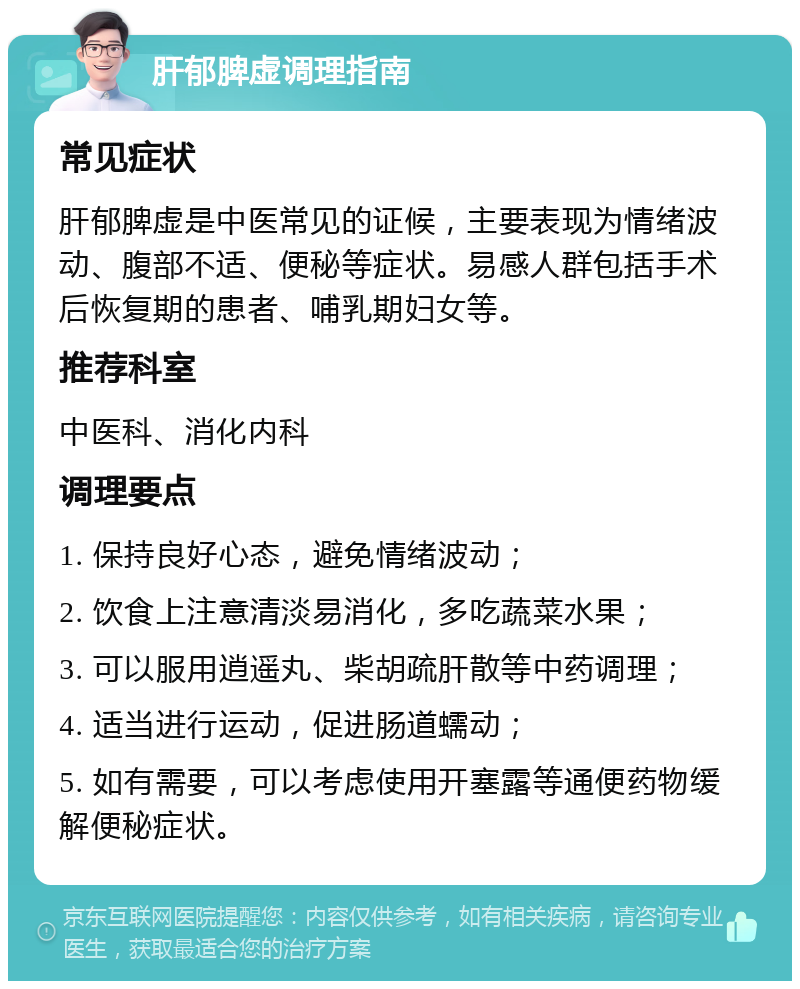 肝郁脾虚调理指南 常见症状 肝郁脾虚是中医常见的证候，主要表现为情绪波动、腹部不适、便秘等症状。易感人群包括手术后恢复期的患者、哺乳期妇女等。 推荐科室 中医科、消化内科 调理要点 1. 保持良好心态，避免情绪波动； 2. 饮食上注意清淡易消化，多吃蔬菜水果； 3. 可以服用逍遥丸、柴胡疏肝散等中药调理； 4. 适当进行运动，促进肠道蠕动； 5. 如有需要，可以考虑使用开塞露等通便药物缓解便秘症状。