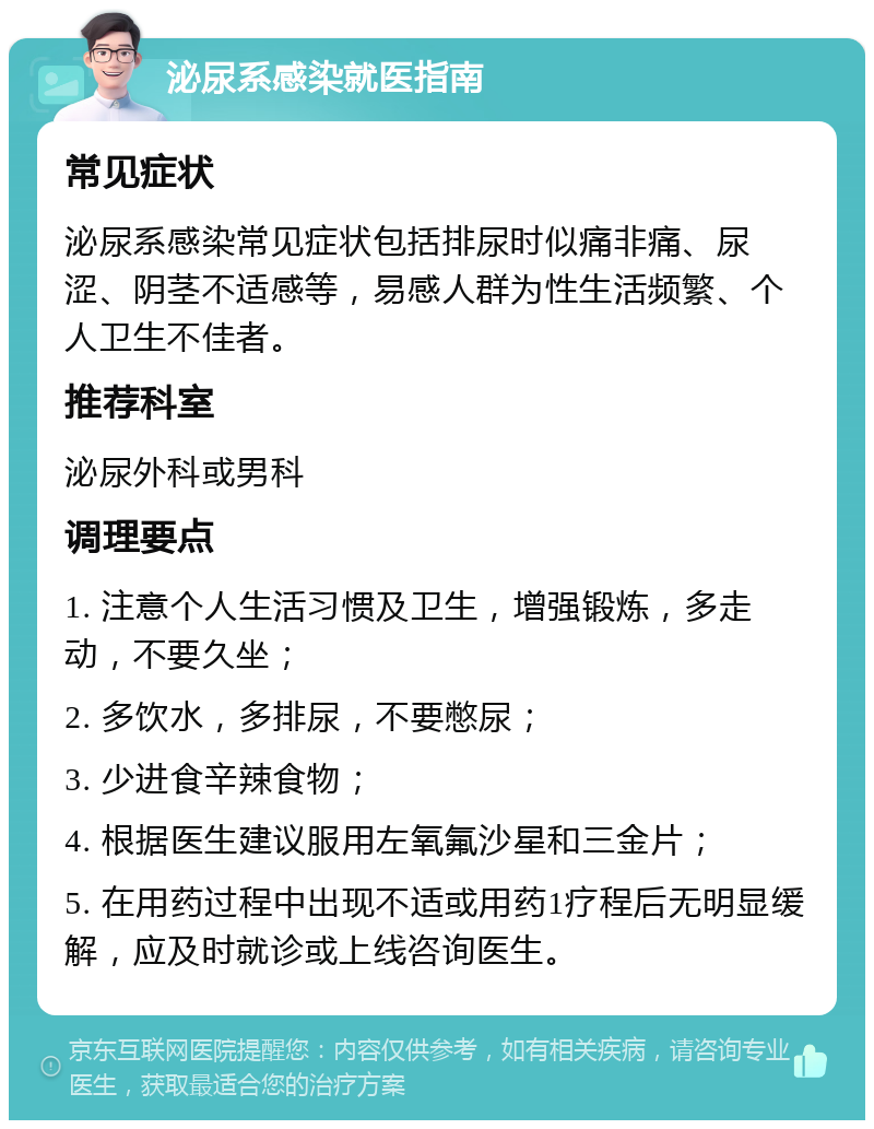 泌尿系感染就医指南 常见症状 泌尿系感染常见症状包括排尿时似痛非痛、尿涩、阴茎不适感等，易感人群为性生活频繁、个人卫生不佳者。 推荐科室 泌尿外科或男科 调理要点 1. 注意个人生活习惯及卫生，增强锻炼，多走动，不要久坐； 2. 多饮水，多排尿，不要憋尿； 3. 少进食辛辣食物； 4. 根据医生建议服用左氧氟沙星和三金片； 5. 在用药过程中出现不适或用药1疗程后无明显缓解，应及时就诊或上线咨询医生。