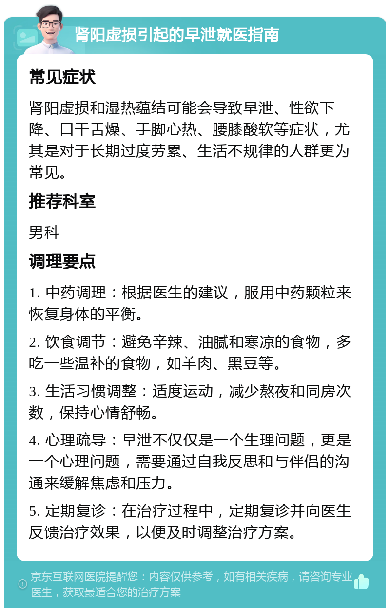 肾阳虚损引起的早泄就医指南 常见症状 肾阳虚损和湿热蕴结可能会导致早泄、性欲下降、口干舌燥、手脚心热、腰膝酸软等症状，尤其是对于长期过度劳累、生活不规律的人群更为常见。 推荐科室 男科 调理要点 1. 中药调理：根据医生的建议，服用中药颗粒来恢复身体的平衡。 2. 饮食调节：避免辛辣、油腻和寒凉的食物，多吃一些温补的食物，如羊肉、黑豆等。 3. 生活习惯调整：适度运动，减少熬夜和同房次数，保持心情舒畅。 4. 心理疏导：早泄不仅仅是一个生理问题，更是一个心理问题，需要通过自我反思和与伴侣的沟通来缓解焦虑和压力。 5. 定期复诊：在治疗过程中，定期复诊并向医生反馈治疗效果，以便及时调整治疗方案。