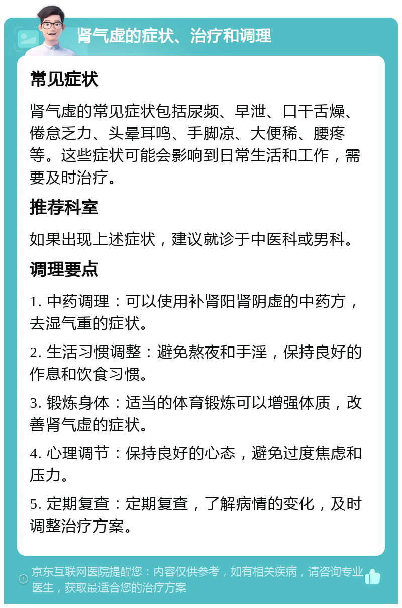 肾气虚的症状、治疗和调理 常见症状 肾气虚的常见症状包括尿频、早泄、口干舌燥、倦怠乏力、头晕耳鸣、手脚凉、大便稀、腰疼等。这些症状可能会影响到日常生活和工作，需要及时治疗。 推荐科室 如果出现上述症状，建议就诊于中医科或男科。 调理要点 1. 中药调理：可以使用补肾阳肾阴虚的中药方，去湿气重的症状。 2. 生活习惯调整：避免熬夜和手淫，保持良好的作息和饮食习惯。 3. 锻炼身体：适当的体育锻炼可以增强体质，改善肾气虚的症状。 4. 心理调节：保持良好的心态，避免过度焦虑和压力。 5. 定期复查：定期复查，了解病情的变化，及时调整治疗方案。