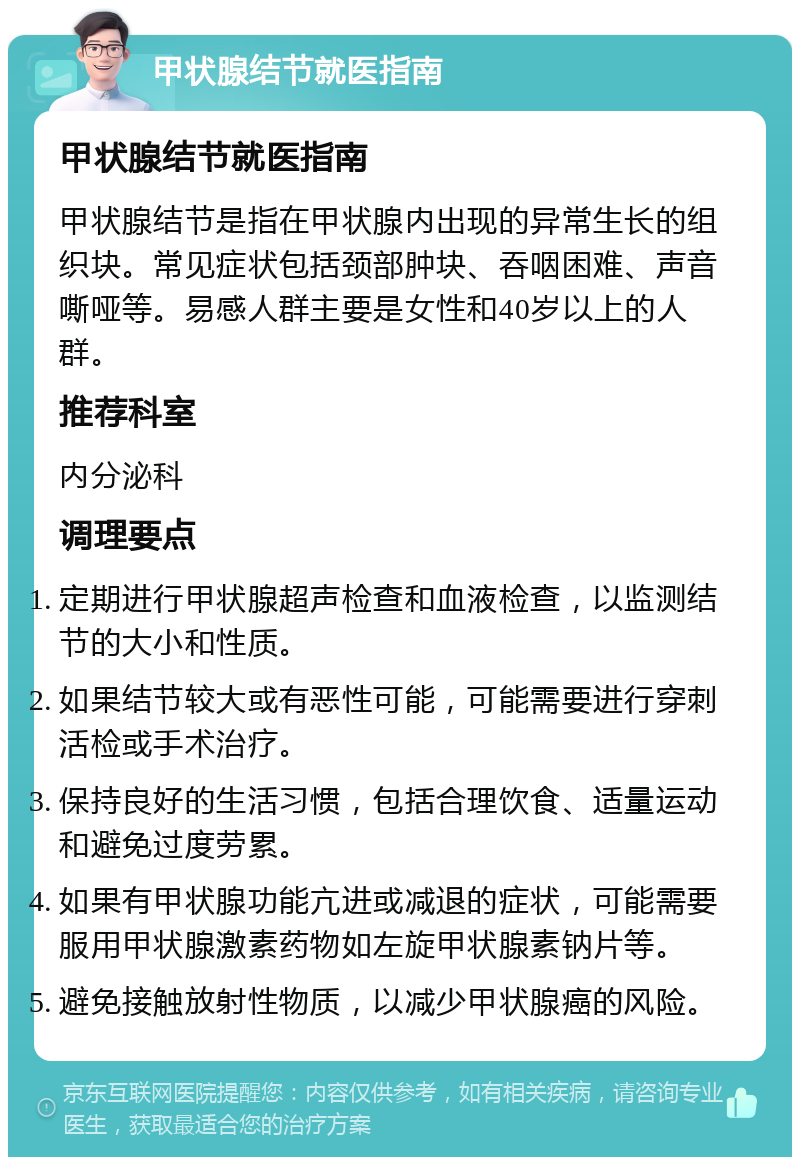 甲状腺结节就医指南 甲状腺结节就医指南 甲状腺结节是指在甲状腺内出现的异常生长的组织块。常见症状包括颈部肿块、吞咽困难、声音嘶哑等。易感人群主要是女性和40岁以上的人群。 推荐科室 内分泌科 调理要点 定期进行甲状腺超声检查和血液检查，以监测结节的大小和性质。 如果结节较大或有恶性可能，可能需要进行穿刺活检或手术治疗。 保持良好的生活习惯，包括合理饮食、适量运动和避免过度劳累。 如果有甲状腺功能亢进或减退的症状，可能需要服用甲状腺激素药物如左旋甲状腺素钠片等。 避免接触放射性物质，以减少甲状腺癌的风险。