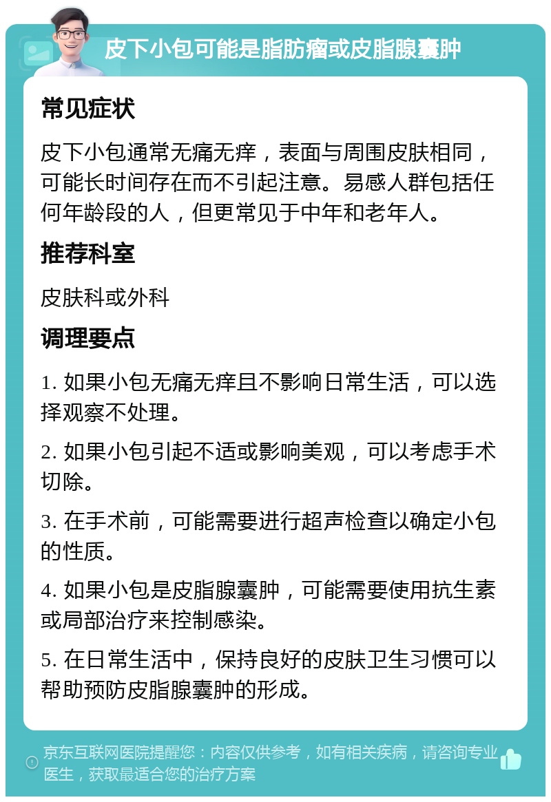 皮下小包可能是脂肪瘤或皮脂腺囊肿 常见症状 皮下小包通常无痛无痒，表面与周围皮肤相同，可能长时间存在而不引起注意。易感人群包括任何年龄段的人，但更常见于中年和老年人。 推荐科室 皮肤科或外科 调理要点 1. 如果小包无痛无痒且不影响日常生活，可以选择观察不处理。 2. 如果小包引起不适或影响美观，可以考虑手术切除。 3. 在手术前，可能需要进行超声检查以确定小包的性质。 4. 如果小包是皮脂腺囊肿，可能需要使用抗生素或局部治疗来控制感染。 5. 在日常生活中，保持良好的皮肤卫生习惯可以帮助预防皮脂腺囊肿的形成。