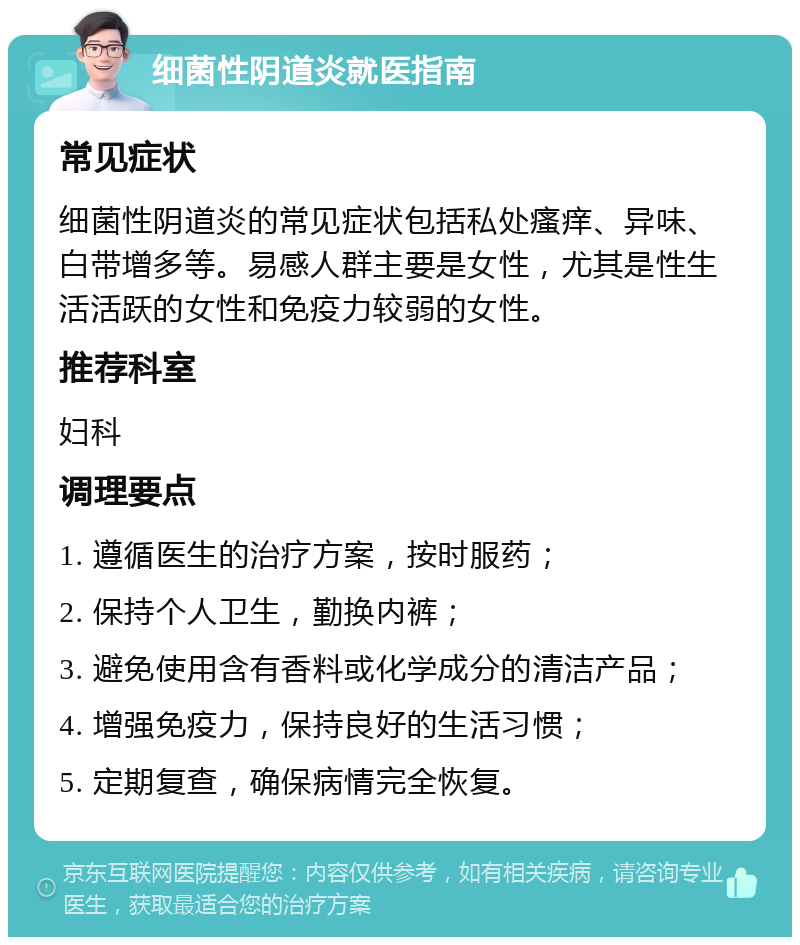 细菌性阴道炎就医指南 常见症状 细菌性阴道炎的常见症状包括私处瘙痒、异味、白带增多等。易感人群主要是女性，尤其是性生活活跃的女性和免疫力较弱的女性。 推荐科室 妇科 调理要点 1. 遵循医生的治疗方案，按时服药； 2. 保持个人卫生，勤换内裤； 3. 避免使用含有香料或化学成分的清洁产品； 4. 增强免疫力，保持良好的生活习惯； 5. 定期复查，确保病情完全恢复。