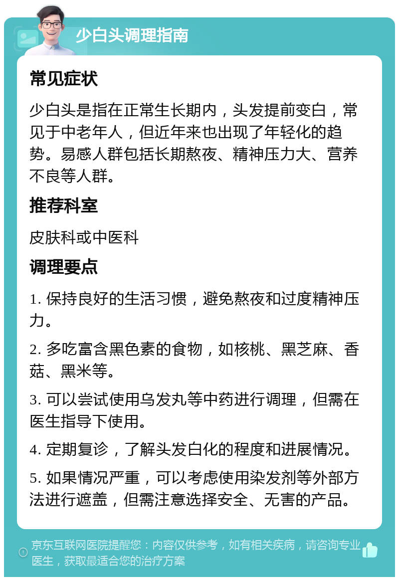 少白头调理指南 常见症状 少白头是指在正常生长期内，头发提前变白，常见于中老年人，但近年来也出现了年轻化的趋势。易感人群包括长期熬夜、精神压力大、营养不良等人群。 推荐科室 皮肤科或中医科 调理要点 1. 保持良好的生活习惯，避免熬夜和过度精神压力。 2. 多吃富含黑色素的食物，如核桃、黑芝麻、香菇、黑米等。 3. 可以尝试使用乌发丸等中药进行调理，但需在医生指导下使用。 4. 定期复诊，了解头发白化的程度和进展情况。 5. 如果情况严重，可以考虑使用染发剂等外部方法进行遮盖，但需注意选择安全、无害的产品。