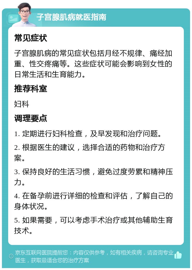 子宫腺肌病就医指南 常见症状 子宫腺肌病的常见症状包括月经不规律、痛经加重、性交疼痛等。这些症状可能会影响到女性的日常生活和生育能力。 推荐科室 妇科 调理要点 1. 定期进行妇科检查，及早发现和治疗问题。 2. 根据医生的建议，选择合适的药物和治疗方案。 3. 保持良好的生活习惯，避免过度劳累和精神压力。 4. 在备孕前进行详细的检查和评估，了解自己的身体状况。 5. 如果需要，可以考虑手术治疗或其他辅助生育技术。