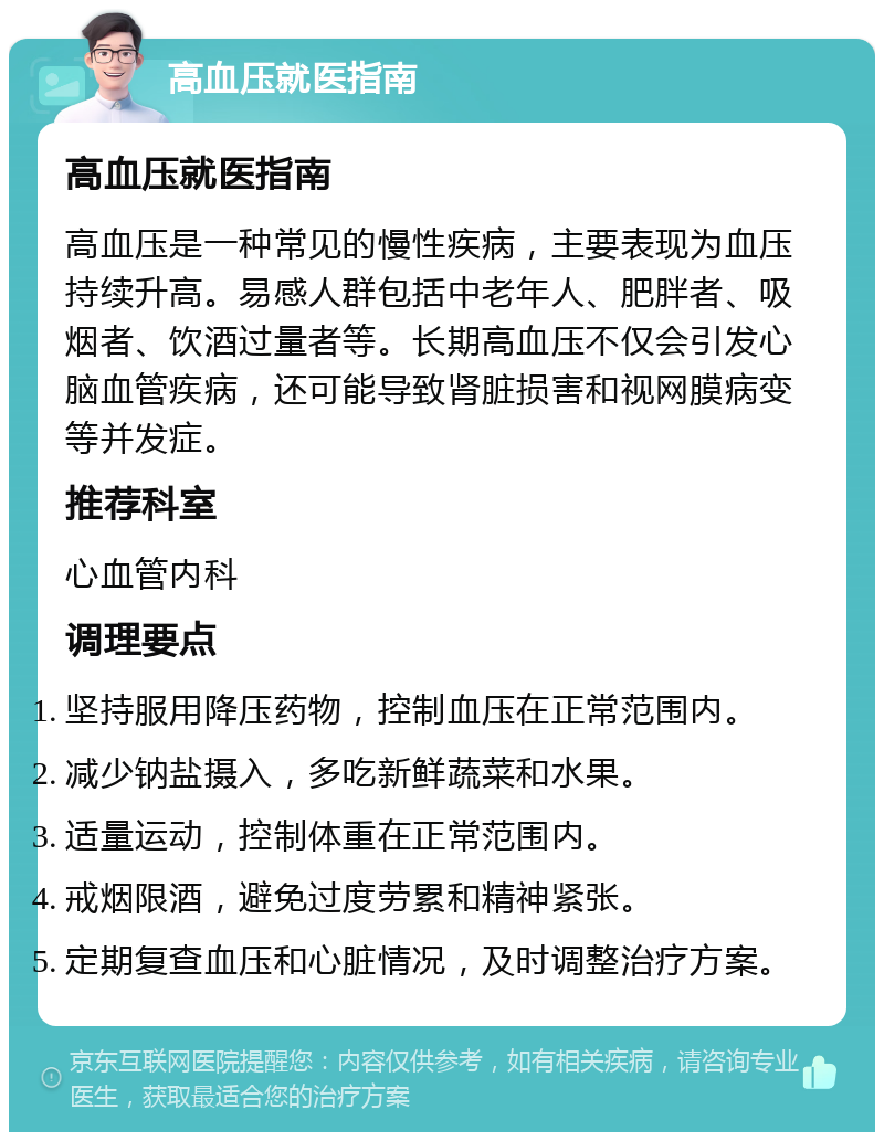 高血压就医指南 高血压就医指南 高血压是一种常见的慢性疾病，主要表现为血压持续升高。易感人群包括中老年人、肥胖者、吸烟者、饮酒过量者等。长期高血压不仅会引发心脑血管疾病，还可能导致肾脏损害和视网膜病变等并发症。 推荐科室 心血管内科 调理要点 坚持服用降压药物，控制血压在正常范围内。 减少钠盐摄入，多吃新鲜蔬菜和水果。 适量运动，控制体重在正常范围内。 戒烟限酒，避免过度劳累和精神紧张。 定期复查血压和心脏情况，及时调整治疗方案。