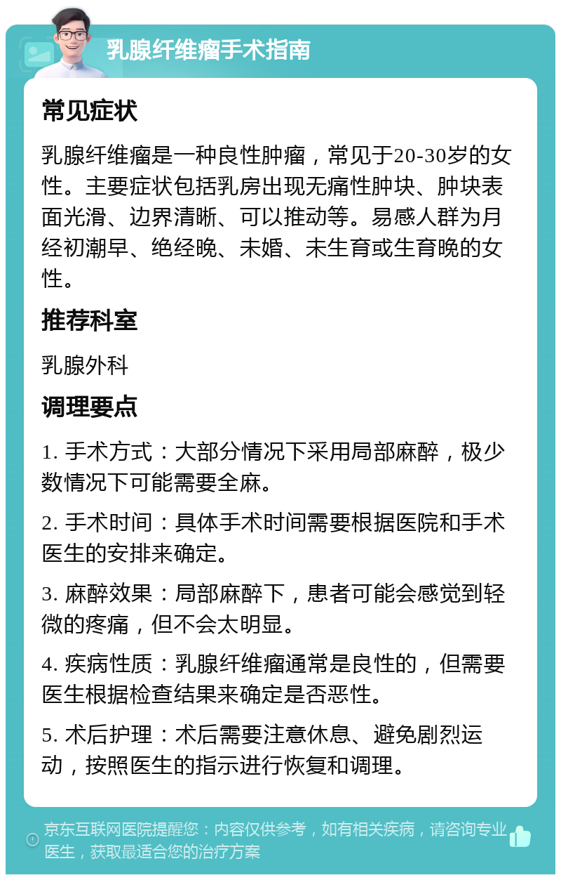 乳腺纤维瘤手术指南 常见症状 乳腺纤维瘤是一种良性肿瘤，常见于20-30岁的女性。主要症状包括乳房出现无痛性肿块、肿块表面光滑、边界清晰、可以推动等。易感人群为月经初潮早、绝经晚、未婚、未生育或生育晚的女性。 推荐科室 乳腺外科 调理要点 1. 手术方式：大部分情况下采用局部麻醉，极少数情况下可能需要全麻。 2. 手术时间：具体手术时间需要根据医院和手术医生的安排来确定。 3. 麻醉效果：局部麻醉下，患者可能会感觉到轻微的疼痛，但不会太明显。 4. 疾病性质：乳腺纤维瘤通常是良性的，但需要医生根据检查结果来确定是否恶性。 5. 术后护理：术后需要注意休息、避免剧烈运动，按照医生的指示进行恢复和调理。